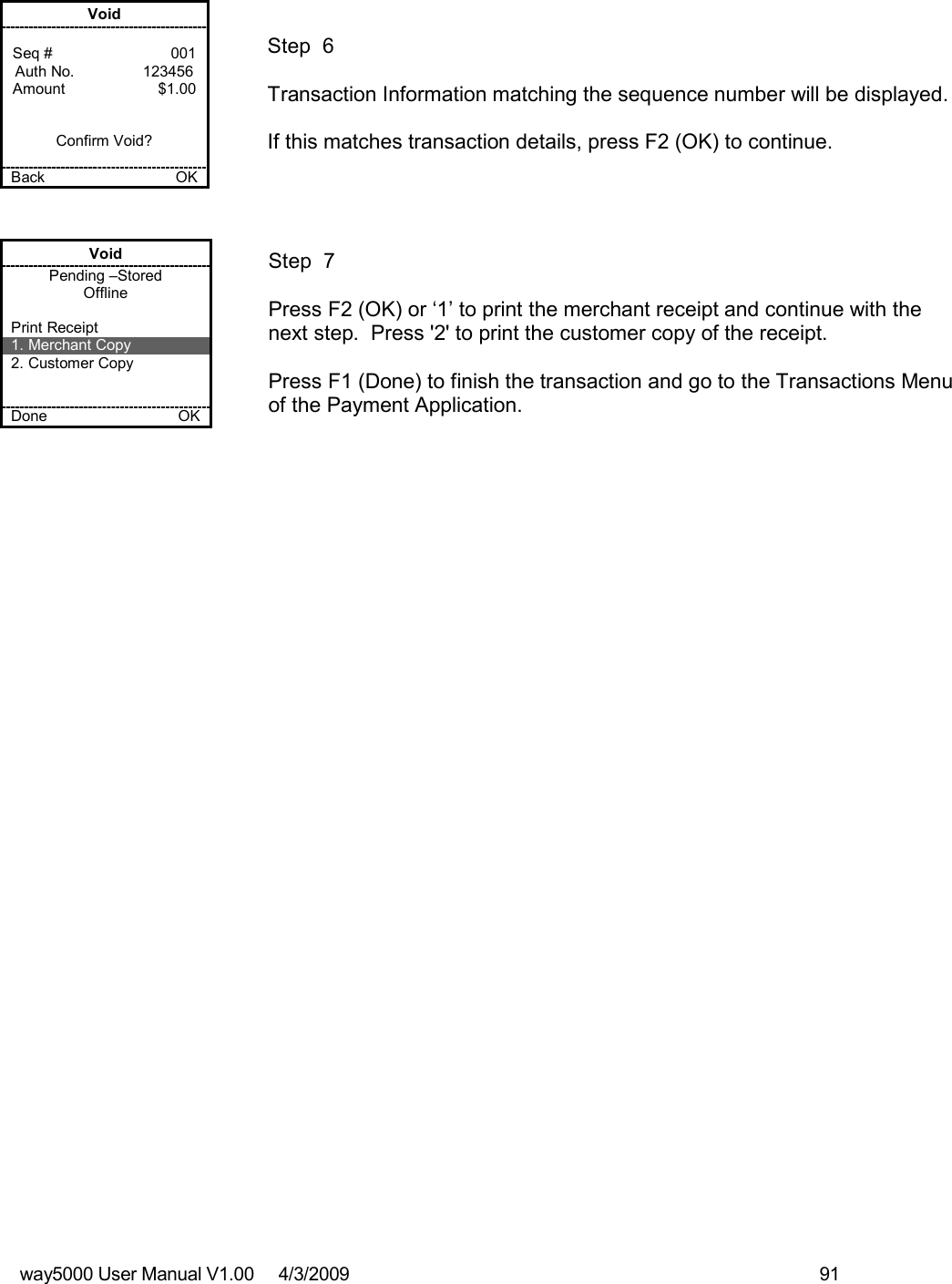 way5000 User Manual V1.00     4/3/2009    91    Void  Seq #         001 Auth No.                123456 Amount      $1.00   Confirm Void?  Back    OK   Step  6  Transaction Information matching the sequence number will be displayed.  If this matches transaction details, press F2 (OK) to continue. Void Pending –Stored Offline  Print Receipt 1. Merchant Copy 2. Customer Copy   Done    OK   Step  7   Press F2 (OK) or ‘1’ to print the merchant receipt and continue with the next step.  Press &apos;2&apos; to print the customer copy of the receipt.  Press F1 (Done) to finish the transaction and go to the Transactions Menu of the Payment Application. 