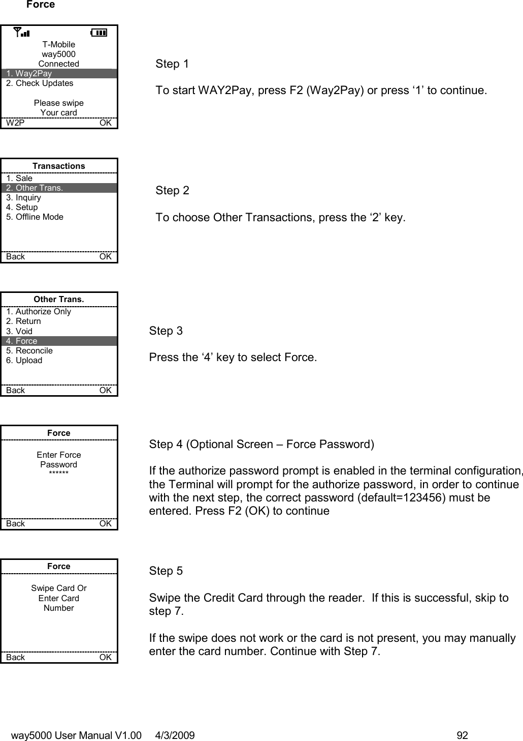 way5000 User Manual V1.00     4/3/2009    92   Force  T-Mobile way5000 Connected 1. Way2Pay 2. Check Updates  Please swipe Your card W2P             OK   Step 1   To start WAY2Pay, press F2 (Way2Pay) or press ‘1’ to continue. Transactions 1. Sale 2. Other Trans. 3. Inquiry 4. Setup 5. Offline Mode    Back    OK   Step 2   To choose Other Transactions, press the ‘2’ key.  Other Trans. 1. Authorize Only 2. Return 3. Void 4. Force 5. Reconcile 6. Upload   Back    OK   Step 3   Press the ‘4’ key to select Force. Force  Enter Force Password ******     Back    OK   Step 4 (Optional Screen – Force Password)  If the authorize password prompt is enabled in the terminal configuration, the Terminal will prompt for the authorize password, in order to continue with the next step, the correct password (default=123456) must be entered. Press F2 (OK) to continue Force  Swipe Card Or Enter Card Number     Back    OK   Step 5  Swipe the Credit Card through the reader.  If this is successful, skip to step 7.  If the swipe does not work or the card is not present, you may manually enter the card number. Continue with Step 7. 