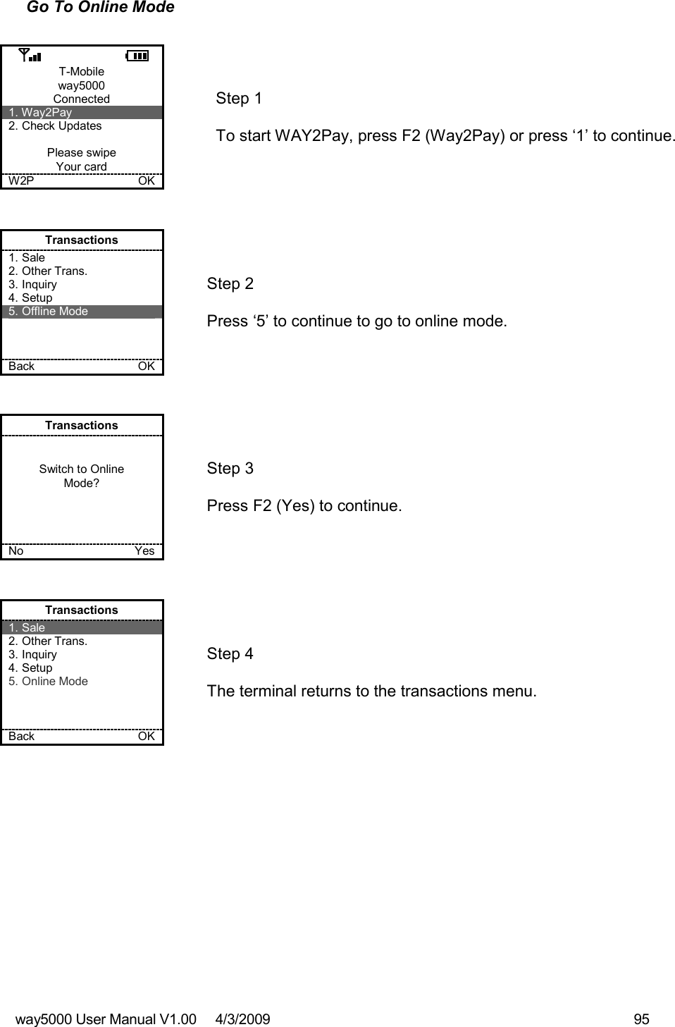 way5000 User Manual V1.00     4/3/2009    95   Go To Online Mode  T-Mobile way5000 Connected 1. Way2Pay 2. Check Updates  Please swipe Your card W2P             OK   Step 1   To start WAY2Pay, press F2 (Way2Pay) or press ‘1’ to continue. Transactions 1. Sale 2. Other Trans. 3. Inquiry 4. Setup 5. Offline Mode    Back    OK   Step 2   Press ‘5’ to continue to go to online mode. Transactions   Switch to Online Mode?     No    Yes   Step 3   Press F2 (Yes) to continue. Transactions 1. Sale 2. Other Trans. 3. Inquiry 4. Setup 5. Online Mode    Back    OK   Step 4   The terminal returns to the transactions menu. 