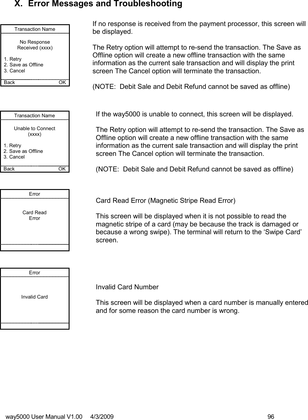 way5000 User Manual V1.00     4/3/2009    96    X.  Error Messages and Troubleshooting  Transaction Name  No Response Received (xxxx)  1. Retry 2. Save as Offline 3. Cancel  Back    OK   If no response is received from the payment processor, this screen will be displayed.  The Retry option will attempt to re-send the transaction. The Save as Offline option will create a new offline transaction with the same information as the current sale transaction and will display the print screen The Cancel option will terminate the transaction.  (NOTE:  Debit Sale and Debit Refund cannot be saved as offline)  Transaction Name  Unable to Connect (xxxx)  1. Retry 2. Save as Offline 3. Cancel  Back    OK   If the way5000 is unable to connect, this screen will be displayed.  The Retry option will attempt to re-send the transaction. The Save as Offline option will create a new offline transaction with the same information as the current sale transaction and will display the print screen The Cancel option will terminate the transaction.  (NOTE:  Debit Sale and Debit Refund cannot be saved as offline) Error   Card Read Error            Card Read Error (Magnetic Stripe Read Error)  This screen will be displayed when it is not possible to read the magnetic stripe of a card (may be because the track is damaged or because a wrong swipe). The terminal will return to the ‘Swipe Card’ screen. Error    Invalid Card            Invalid Card Number  This screen will be displayed when a card number is manually entered and for some reason the card number is wrong. 