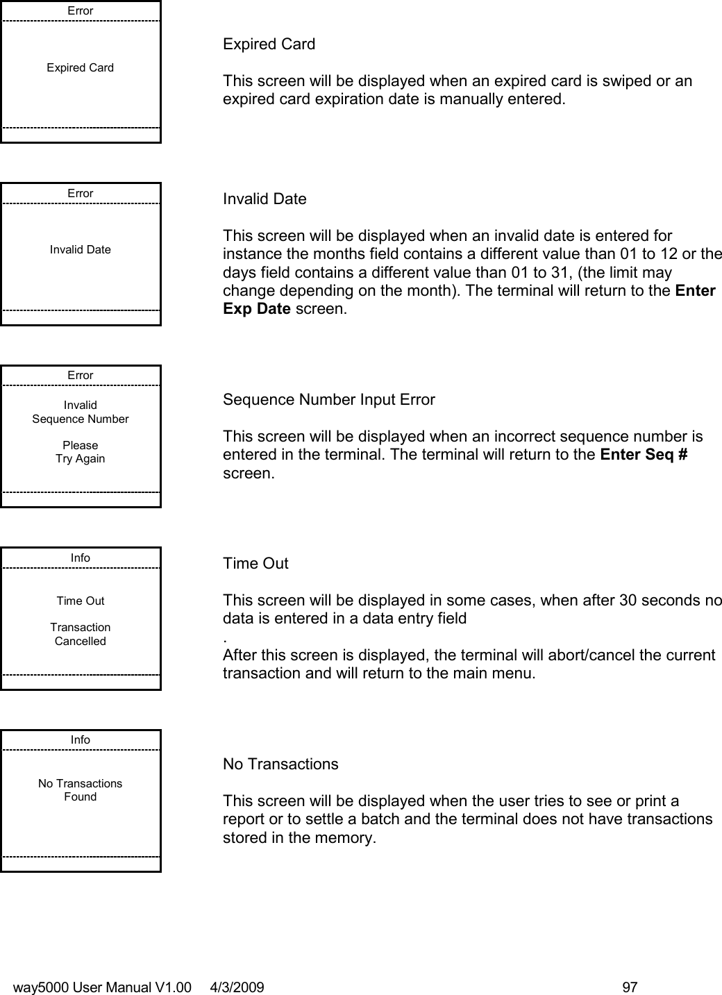way5000 User Manual V1.00     4/3/2009    97   Error    Expired Card            Expired Card  This screen will be displayed when an expired card is swiped or an expired card expiration date is manually entered. Error    Invalid Date            Invalid Date  This screen will be displayed when an invalid date is entered for instance the months field contains a different value than 01 to 12 or the days field contains a different value than 01 to 31, (the limit may change depending on the month). The terminal will return to the Enter Exp Date screen. Error  Invalid Sequence Number  Please Try Again          Sequence Number Input Error  This screen will be displayed when an incorrect sequence number is entered in the terminal. The terminal will return to the Enter Seq # screen. Info   Time Out  Transaction Cancelled          Time Out  This screen will be displayed in some cases, when after 30 seconds no data is entered in a data entry field . After this screen is displayed, the terminal will abort/cancel the current transaction and will return to the main menu. Info   No Transactions Found            No Transactions  This screen will be displayed when the user tries to see or print a report or to settle a batch and the terminal does not have transactions stored in the memory. 