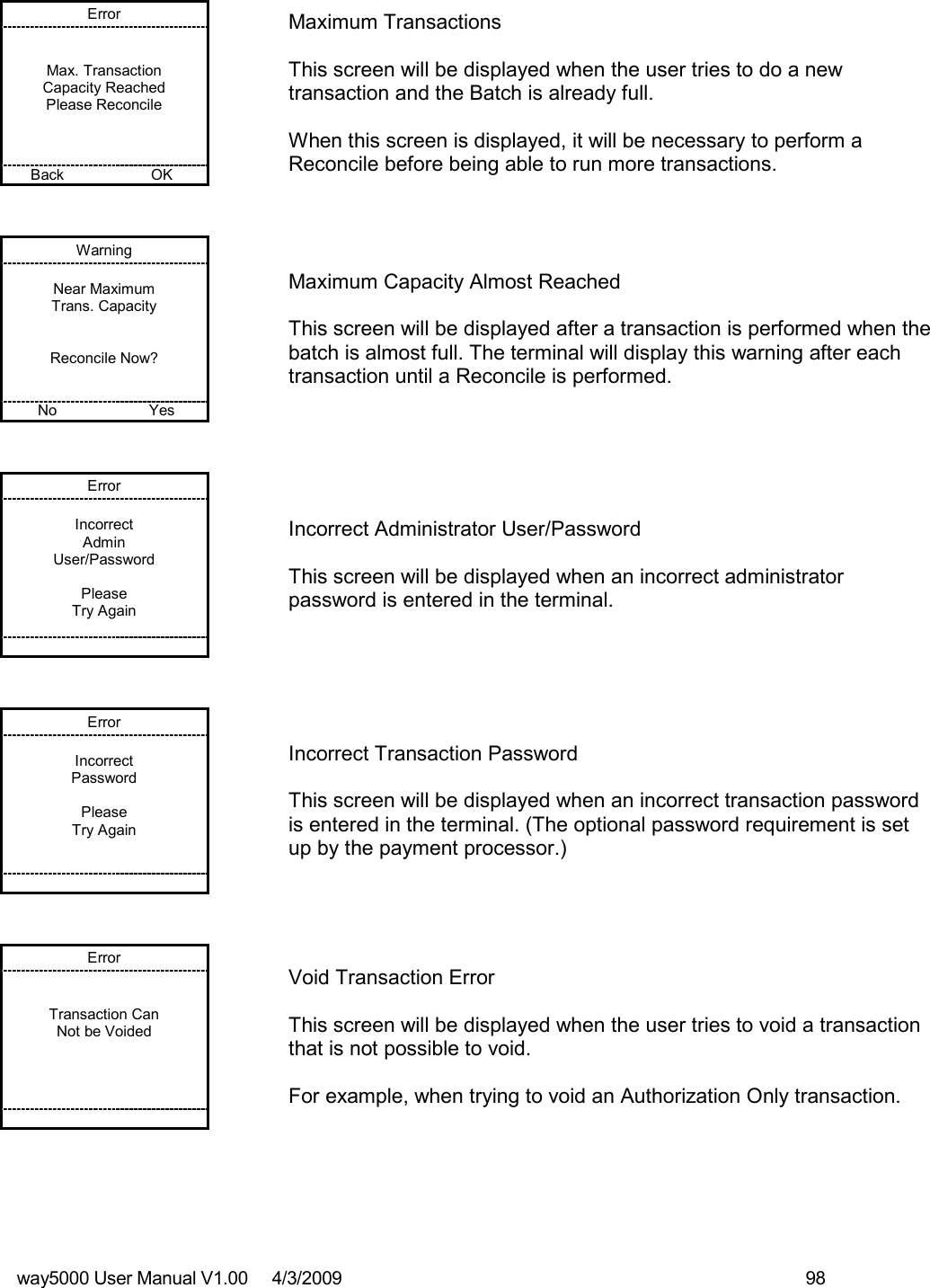 way5000 User Manual V1.00     4/3/2009    98   Error   Max. Transaction Capacity Reached Please Reconcile    Back    OK   Maximum Transactions  This screen will be displayed when the user tries to do a new transaction and the Batch is already full.   When this screen is displayed, it will be necessary to perform a Reconcile before being able to run more transactions. Warning  Near Maximum Trans. Capacity   Reconcile Now?   No    Yes   Maximum Capacity Almost Reached  This screen will be displayed after a transaction is performed when the batch is almost full. The terminal will display this warning after each transaction until a Reconcile is performed. Error  Incorrect Admin User/Password  Please Try Again         Incorrect Administrator User/Password  This screen will be displayed when an incorrect administrator password is entered in the terminal. Error  Incorrect Password  Please Try Again          Incorrect Transaction Password  This screen will be displayed when an incorrect transaction password is entered in the terminal. (The optional password requirement is set up by the payment processor.)  Error   Transaction Can Not be Voided            Void Transaction Error  This screen will be displayed when the user tries to void a transaction that is not possible to void.  For example, when trying to void an Authorization Only transaction. 