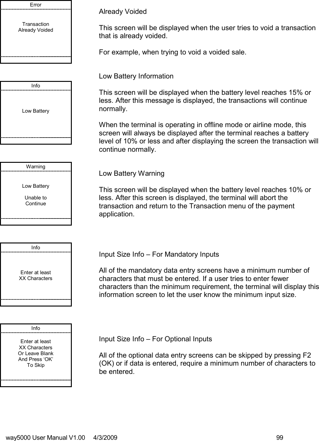 way5000 User Manual V1.00     4/3/2009    99   Error   Transaction Already Voided            Already Voided  This screen will be displayed when the user tries to void a transaction that is already voided.  For example, when trying to void a voided sale. Info    Low Battery            Low Battery Information  This screen will be displayed when the battery level reaches 15% or less. After this message is displayed, the transactions will continue normally.   When the terminal is operating in offline mode or airline mode, this screen will always be displayed after the terminal reaches a battery level of 10% or less and after displaying the screen the transaction will continue normally. Warning   Low Battery  Unable to Continue          Low Battery Warning  This screen will be displayed when the battery level reaches 10% or less. After this screen is displayed, the terminal will abort the transaction and return to the Transaction menu of the payment application. Info    Enter at least XX Characters           Input Size Info – For Mandatory Inputs  All of the mandatory data entry screens have a minimum number of characters that must be entered. If a user tries to enter fewer characters than the minimum requirement, the terminal will display this information screen to let the user know the minimum input size. Info  Enter at least XX Characters Or Leave Blank And Press ‘OK’ To Skip          Input Size Info – For Optional Inputs  All of the optional data entry screens can be skipped by pressing F2 (OK) or if data is entered, require a minimum number of characters to be entered.  