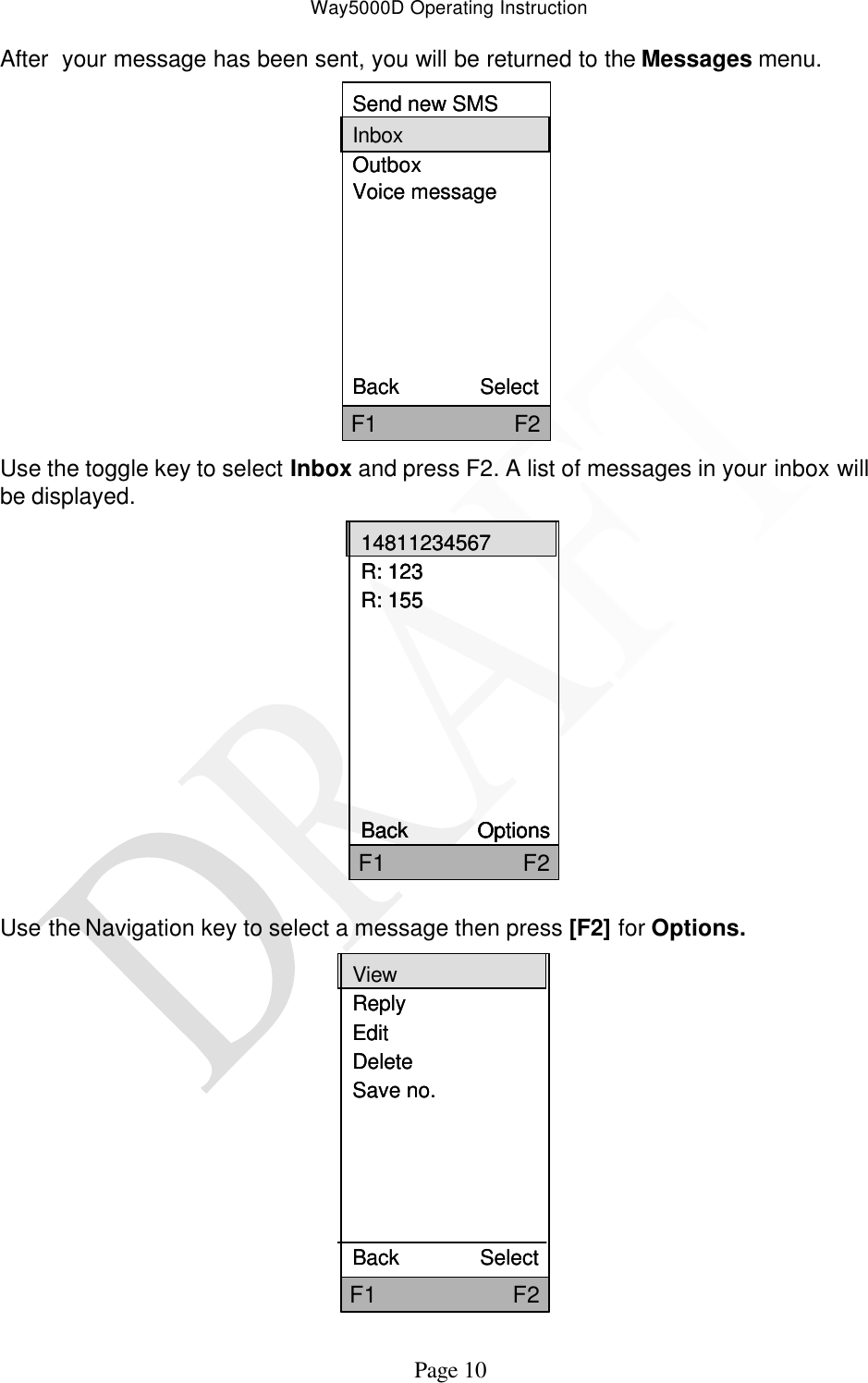 Way5000D Operating Instruction   Page 10 After  your message has been sent, you will be returned to the Messages menu. Send new SMSInboxOutboxVoice messageBack              SelectF1                     F2Send new SMSInboxOutboxVoice messageBack              SelectF1                     F2 Use the toggle key to select Inbox and press F2. A list of messages in your inbox will be displayed.               Use the Navigation key to select a message then press [F2] for Options. ViewReplyEditDeleteSave no.Back              SelectF1                     F2ViewReplyEditDeleteSave no.Back              SelectF1                     F2  14811234567R: 123R: 155Back            OptionsF1                     F214811234567R: 123R: 155Back            OptionsF1                     F214811234567R: 123R: 155Back            OptionsF1                     F2