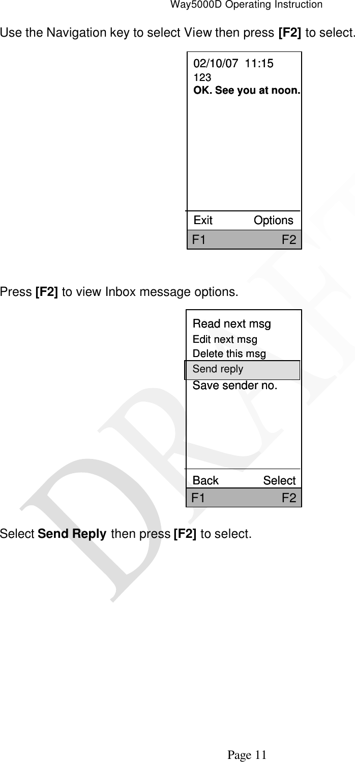 Way5000D Operating Instruction   Page 11 Use the Navigation key to select View then press [F2] to select.   02/10/07  11:15123OK. See you at noon.Exit             OptionsF1                     F202/10/07  11:15123OK. See you at noon.Exit             OptionsF1                     F2  Press [F2] to view Inbox message options.          Select Send Reply then press [F2] to select.  Read next msgEdit next msgDelete this msgSend replySave sender no.   Back              SelectF1                     F2Read next msgEdit next msgDelete this msgSend replySave sender no.   Back              SelectF1                     F2