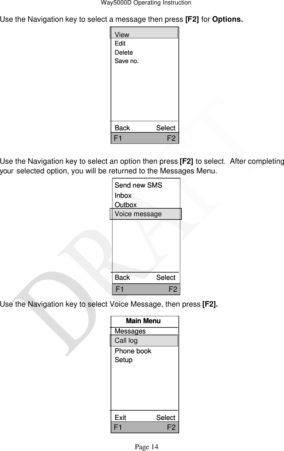 Way5000D Operating Instruction   Page 14 Use the Navigation key to select a message then press [F2] for Options. ViewEditDeleteSave no.Back              SelectF1                     F2ViewEditDeleteSave no.Back              SelectF1                     F2  Use the Navigation key to select an option then press [F2] to select.  After completing your selected option, you will be returned to the Messages Menu. Send new SMSInboxOutboxVoice messageBack              SelectF1                     F2Send new SMSInboxOutboxVoice messageBack              SelectF1                     F2 Use the Navigation key to select Voice Message, then press [F2].   Main MenuMessagesCall logPhone bookSetupExit                SelectF1                     F2Main MenuMessagesCall logPhone bookSetupExit                SelectF1                     F2 