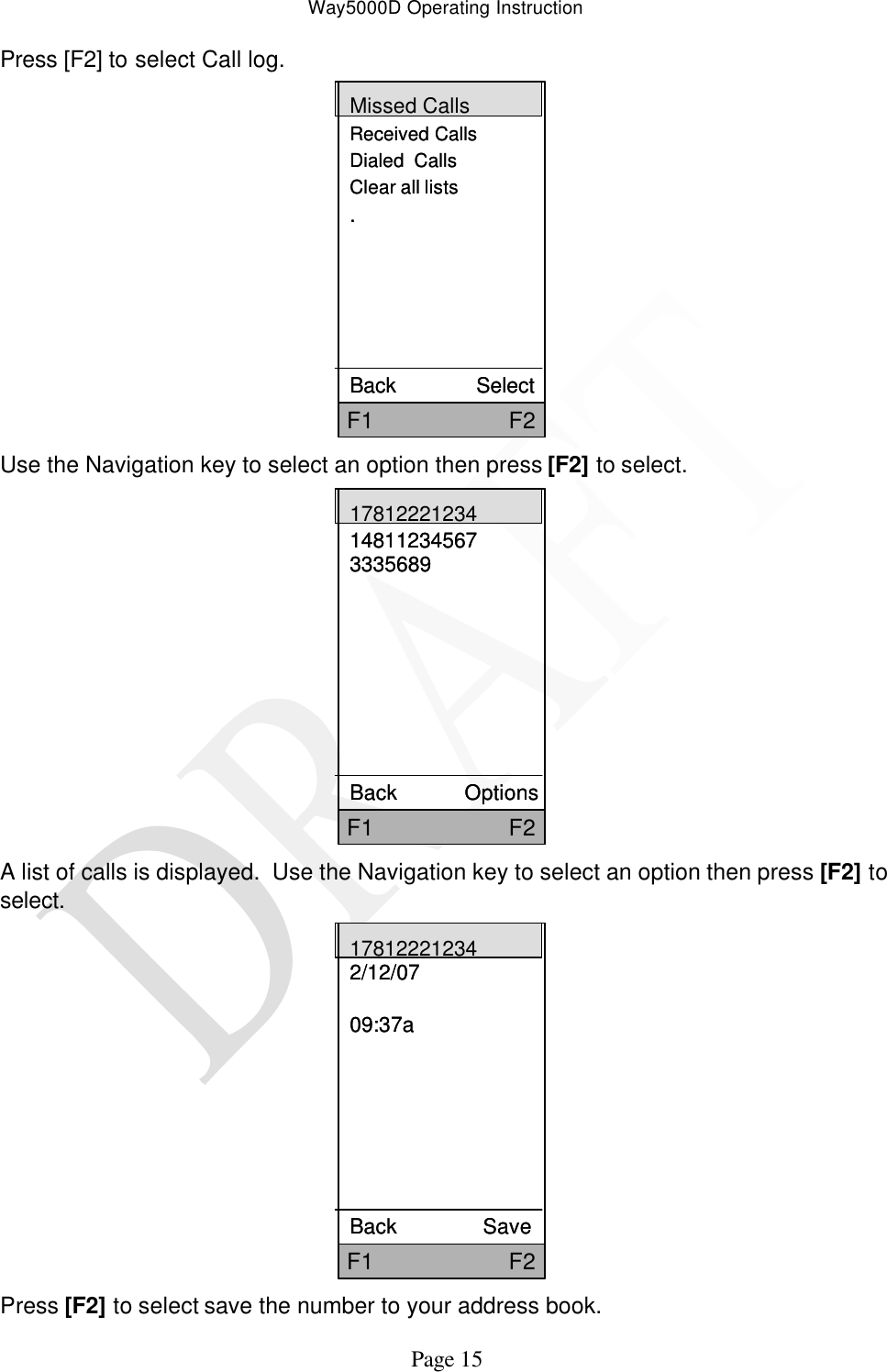 Way5000D Operating Instruction   Page 15 Press [F2] to select Call log. Missed CallsReceived CallsDialed  CallsClear all lists.   Back              SelectF1                     F2Missed CallsReceived CallsDialed  CallsClear all lists.   Back              SelectF1                     F2 Use the Navigation key to select an option then press [F2] to select.   F1                     F217812221234148112345673335689Back            OptionsF1                     F217812221234148112345673335689Back            Options A list of calls is displayed.  Use the Navigation key to select an option then press [F2] to select. F1                     F2178122212342/12/0709:37aBack               SaveF1                     F2178122212342/12/0709:37aBack               Save Press [F2] to select save the number to your address book. 