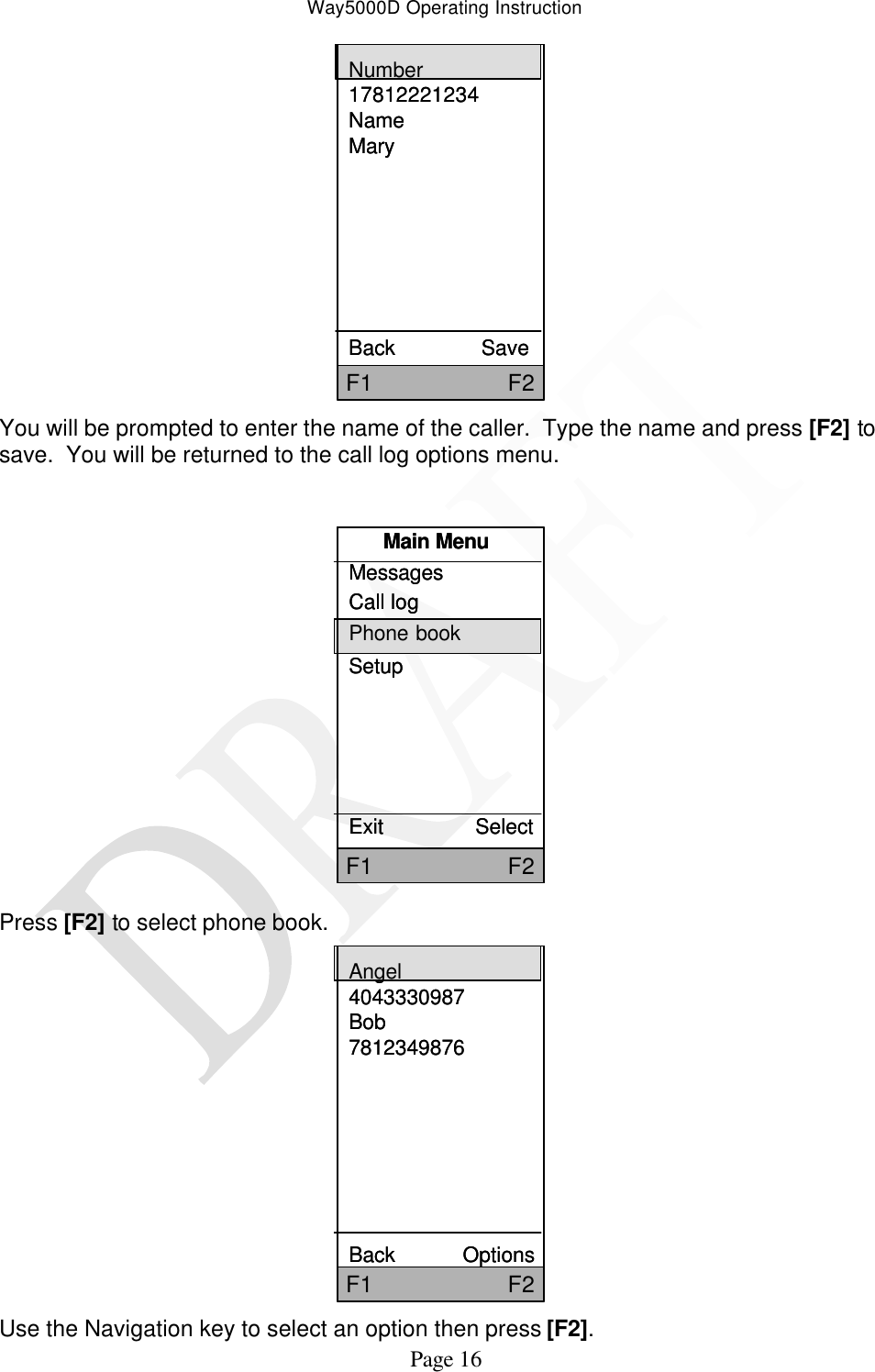 Way5000D Operating Instruction   Page 16 F1                     F2Number17812221234NameMaryBack               SaveF1                     F2Number17812221234NameMaryBack               Save You will be prompted to enter the name of the caller.  Type the name and press [F2] to save.  You will be returned to the call log options menu.  Main MenuMessagesCall logPhone bookSetupExit                SelectF1                     F2Main MenuMessagesCall logPhone bookSetupExit                SelectF1                     F2 Press [F2] to select phone book. Angel4043330987Bob7812349876Back            OptionsF1                     F2Angel4043330987Bob7812349876Back            OptionsF1                     F2 Use the Navigation key to select an option then press [F2].   