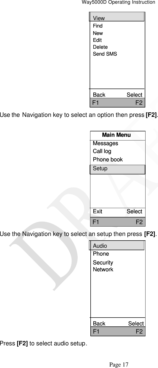 Way5000D Operating Instruction   Page 17 ViewFindNewEditDeleteSend SMSBack              SelectF1                     F2ViewFindNewEditDeleteSend SMSBack              SelectF1                     F2 Use the Navigation key to select an option then press [F2].    Main MenuMessagesCall logPhone bookSetupExit                SelectF1                     F2Main MenuMessagesCall logPhone bookSetupExit                SelectF1                     F2 Use the Navigation key to select an setup then press [F2].   AudioPhoneSecurityNetworkBack               SelectF1                     F2AudioPhoneSecurityNetworkBack               SelectF1                     F2 Press [F2] to select audio setup. 