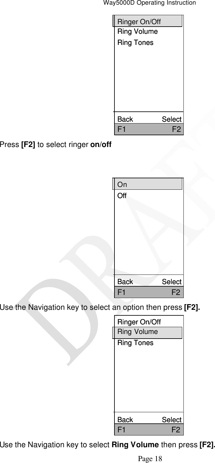 Way5000D Operating Instruction   Page 18 Ringer On/OffRing VolumeRing TonesBack               SelectF1                     F2Ringer On/OffRing VolumeRing TonesBack               SelectF1                     F2 Press [F2] to select ringer on/off   OnOffBack               SelectF1                     F2OnOffBack               SelectF1                     F2 Use the Navigation key to select an option then press [F2]. Ringer On/OffRing VolumeRing TonesBack               SelectF1                     F2Ringer On/OffRing VolumeRing TonesBack               SelectF1                     F2 Use the Navigation key to select Ring Volume then press [F2]. 