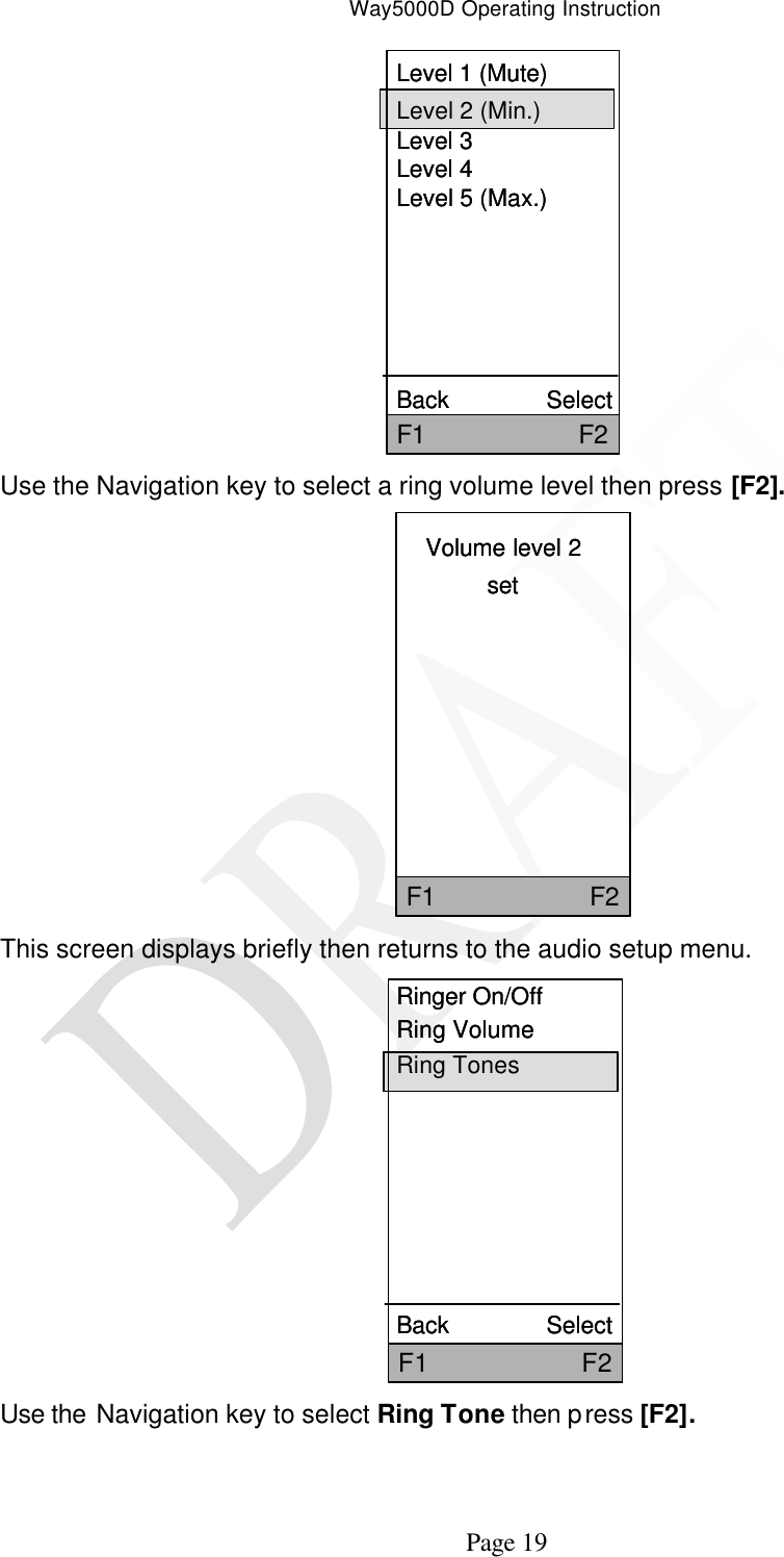 Way5000D Operating Instruction   Page 19 Level 1 (Mute)Level 2 (Min.)Level 3Level 4Level 5 (Max.)Back               SelectF1                     F2Level 1 (Mute)Level 2 (Min.)Level 3Level 4Level 5 (Max.)Back               SelectF1                     F2 Use the Navigation key to select a ring volume level then press [F2]. Volume level 2setF1                     F2Volume level 2setF1                     F2  This screen displays briefly then returns to the audio setup menu. Ringer On/OffRing VolumeRing TonesBack               SelectF1                     F2Ringer On/OffRing VolumeRing TonesBack               SelectF1                     F2 Use the Navigation key to select Ring Tone then press [F2]. 