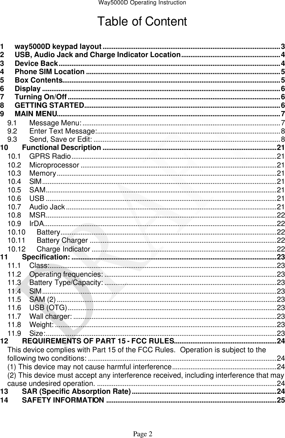 Way5000D Operating Instruction   Page 2 Table of Content  1 way5000D keypad layout.................................................................................................3 2 USB, Audio Jack and Charge Indicator Location......................................................4 3 Device Back.........................................................................................................................4 4 Phone SIM Location ..........................................................................................................5 5 Box Contents.......................................................................................................................5 6 Display ..................................................................................................................................6 7 Turning On/Off....................................................................................................................6 8 GETTING STARTED...........................................................................................................6 9 MAIN MENU..........................................................................................................................7 9.1 Message Menu:............................................................................................................7 9.2 Enter Text Message:....................................................................................................8 9.3 Send, Save or Edit: ......................................................................................................8 10 Functional Description ...............................................................................................21 10.1 GPRS Radio................................................................................................................21 10.2 Microprocessor ...........................................................................................................21 10.3 Memory........................................................................................................................21 10.4 SIM................................................................................................................................21 10.5 SAM..............................................................................................................................21 10.6 USB ..............................................................................................................................21 10.7 Audio Jack...................................................................................................................21 10.8 MSR..............................................................................................................................22 10.9 IrDA...............................................................................................................................22 10.10 Battery......................................................................................................................22 10.11 Battery Charger ......................................................................................................22 10.12 Charge Indicator .....................................................................................................22 11 Specification: ................................................................................................................23 11.1 Class:............................................................................................................................23 11.2 Operating frequencies: ..............................................................................................23 11.3 Battery Type/Capacity: ..............................................................................................23 11.4 SIM................................................................................................................................23 11.5 SAM (2)........................................................................................................................23 11.6 USB (OTG)..................................................................................................................23 11.7 Wall charger: ...............................................................................................................23 11.8 Weight: .........................................................................................................................23 11.9 Size:..............................................................................................................................23 12 REQUIREMENTS OF PART 15 - FCC RULES........................................................24 This device complies with Part 15 of the FCC Rules.  Operation is subject to the following two conditions: .......................................................................................................24 (1) This device may not cause harmful interference.........................................................24 (2) This device must accept any interference received, including interference that may cause undesired operation. ..................................................................................................24 13 SAR (Specific Absorption Rate)...............................................................................24 14 SAFETY INFORMATION .............................................................................................25   