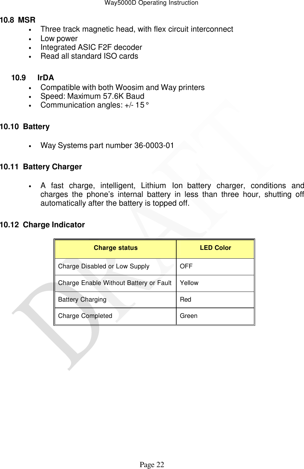 Way5000D Operating Instruction   Page 22 10.8 MSR • Three track magnetic head, with flex circuit interconnect • Low power • Integrated ASIC F2F decoder • Read all standard ISO cards  10.9 IrDA • Compatible with both Woosim and Way printers • Speed: Maximum 57.6K Baud  • Communication angles: +/- 15°  10.10 Battery  • Way Systems part number 36-0003-01  10.11 Battery Charger  • A fast charge, intelligent, Lithium Ion battery charger, conditions and charges the phone’s internal battery in less than three hour, shutting off automatically after the battery is topped off.  10.12 Charge Indicator  Charge status LED Color Charge Disabled or Low Supply OFF Charge Enable Without Battery or Fault Yellow Battery Charging Red Charge Completed Green               