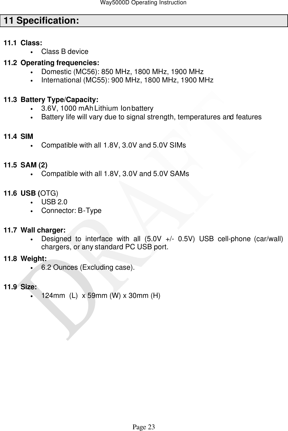 Way5000D Operating Instruction   Page 23 11 Specification:  11.1 Class: • Class B device 11.2 Operating frequencies: • Domestic (MC56): 850 MHz, 1800 MHz, 1900 MHz • International (MC55): 900 MHz, 1800 MHz, 1900 MHz  11.3 Battery Type/Capacity: • 3.6V, 1000 mAh Lithium Ion battery  • Battery life will vary due to signal strength, temperatures and features  11.4 SIM • Compatible with all 1.8V, 3.0V and 5.0V SIMs  11.5 SAM (2) • Compatible with all 1.8V, 3.0V and 5.0V SAMs  11.6 USB (OTG) • USB 2.0 • Connector: B-Type  11.7 Wall charger: • Designed to interface with all (5.0V +/- 0.5V) USB cell-phone (car/wall) chargers, or any standard PC USB port. 11.8 Weight: • 6.2 Ounces (Excluding case).  11.9 Size: • 124mm  (L)  x 59mm (W) x 30mm (H)               