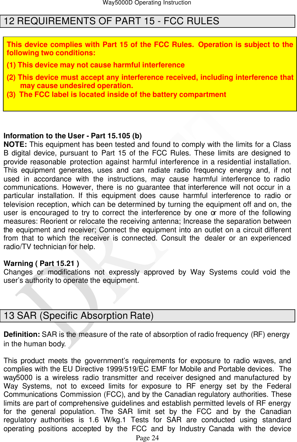 Way5000D Operating Instruction   Page 24 12 REQUIREMENTS OF PART 15 - FCC RULES  This device complies with Part 15 of the FCC Rules.  Operation is subject to the following two conditions: (1) This device may not cause harmful interference (2) This device must accept any interference received, including interference that may cause undesired operation. (3)  The FCC label is located inside of the battery compartment     Information to the User - Part 15.105 (b) NOTE: This equipment has been tested and found to comply with the limits for a Class B digital device, pursuant to Part 15 of the FCC Rules. These limits are designed to provide reasonable protection against harmful interference in a residential installation. This equipment generates, uses and can radiate radio frequency energy and, if not used in accordance with the instructions, may cause harmful interference to radio communications. However, there is no guarantee that interference will not occur in a particular installation. If this equipment does cause harmful interference to radio or television reception, which can be determined by turning the equipment off and on, the user is encouraged to try to correct the interference by one or more of the following measures: Reorient or relocate the receiving antenna; Increase the separation between the equipment and receiver; Connect the equipment into an outlet on a circuit different from that to which the receiver is connected. Consult the  dealer or an experienced radio/TV technician for help.  Warning ( Part 15.21 ) Changes or modifications not expressly approved by Way Systems could void the user’s authority to operate the equipment.   13 SAR (Specific Absorption Rate)  Definition: SAR is the measure of the rate of absorption of radio frequency (RF) energy in the human body.  This  product meets the government’s requirements for exposure to radio waves, and complies with the EU Directive 1999/519/EC EMF for Mobile and Portable devices.  The way5000 is a wireless radio transmitter and receiver designed and manufactured by Way Systems, not to exceed limits for exposure to RF energy set by the Federal Communications Commission (FCC), and by the Canadian regulatory authorities. These limits are part of comprehensive guidelines and establish permitted levels of RF energy for the general population. The SAR limit set by the FCC and by the Canadian regulatory authorities is 1.6 W/kg.1 Tests for SAR are conducted using standard operating positions accepted by the FCC and by Industry Canada with the device 