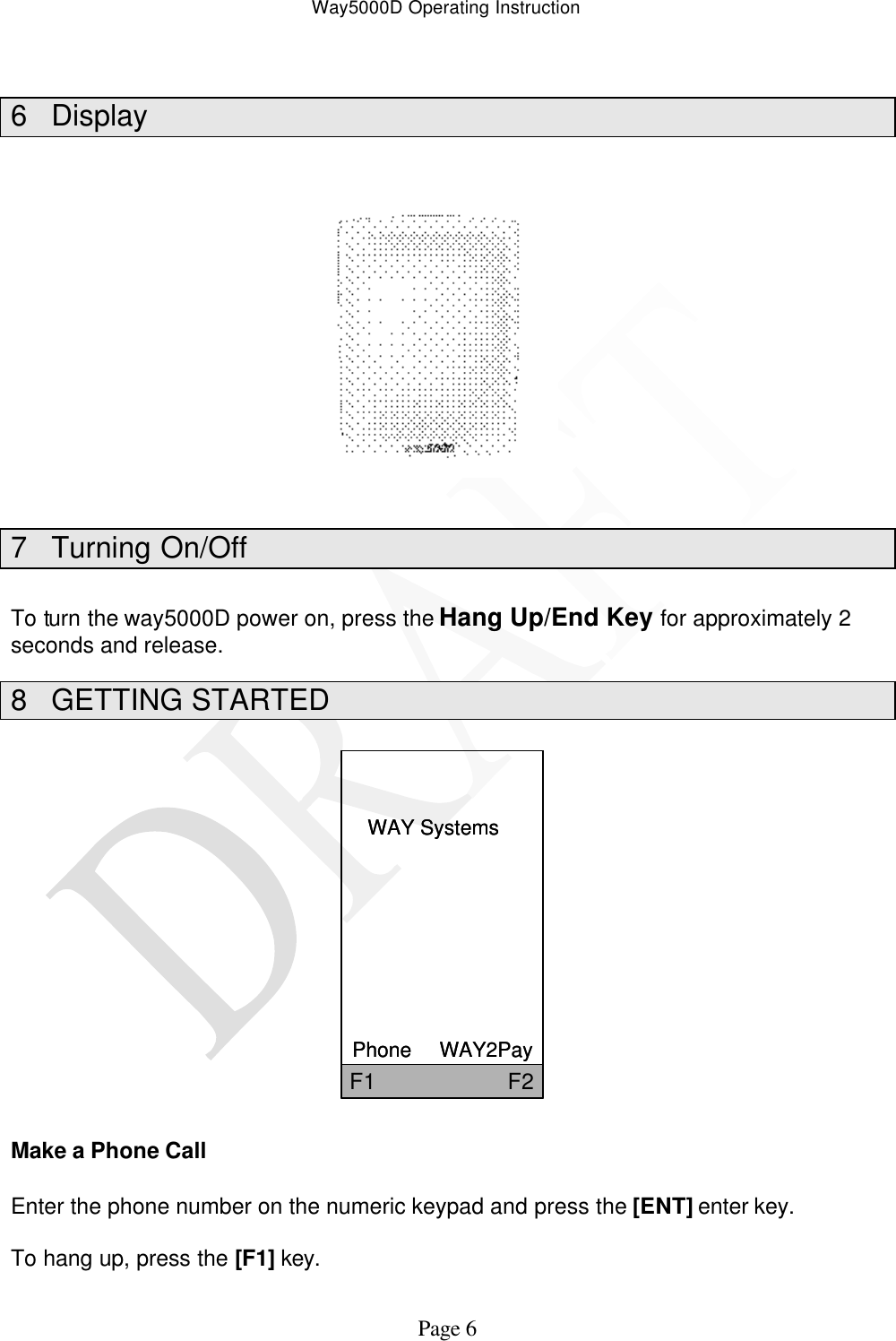 Way5000D Operating Instruction   Page 6  6 Display             7 Turning On/Off  To turn the way5000D power on, press the Hang Up/End Key for approximately 2 seconds and release. 8 GETTING STARTED  WAY SystemsPhone     WAY2PayF1                     F2WAY SystemsPhone     WAY2PayF1                     F2   Make a Phone Call  Enter the phone number on the numeric keypad and press the [ENT] enter key.  To hang up, press the [F1] key. 