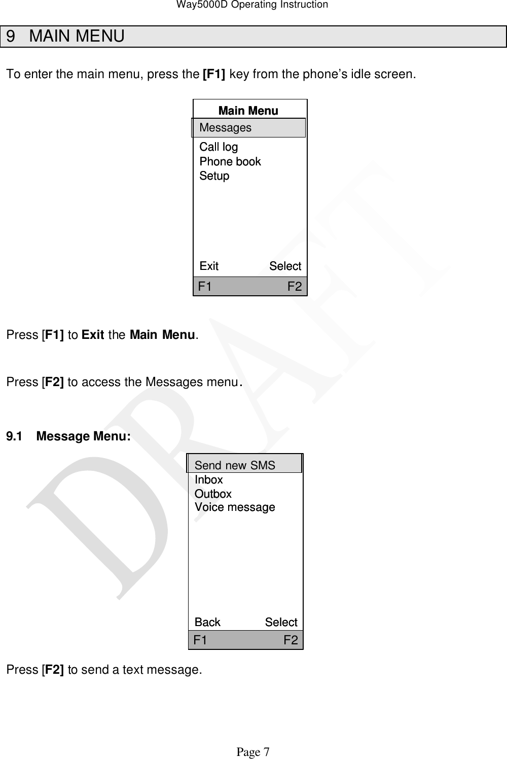 Way5000D Operating Instruction   Page 7 9 MAIN MENU  To enter the main menu, press the [F1] key from the phone’s idle screen.  Main MenuMessagesCall logPhone bookSetupExit                SelectF1                     F2Main MenuMessagesCall logPhone bookSetupExit                SelectF1                     F2   Press [F1] to Exit the Main Menu.   Press [F2] to access the Messages menu.   9.1 Message Menu:                Press [F2] to send a text message.     Send new SMSInboxOutboxVoice messageBack              SelectF1                     F2Send new SMSInboxOutboxVoice messageBack              SelectF1                     F2