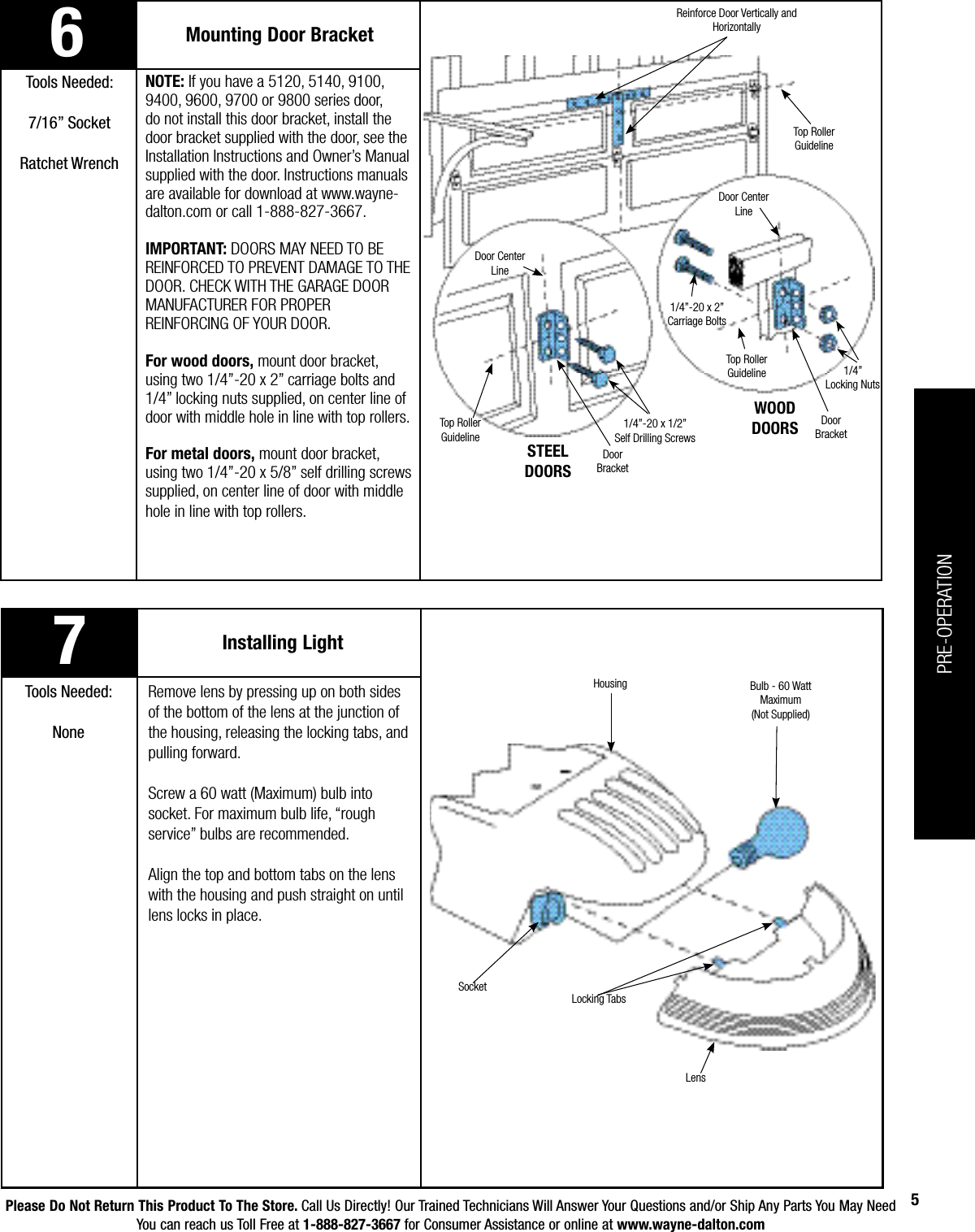 Please Do Not Return This Product To The Store. Call Us Directly! Our Trained Technicians Will Answer Your Questions and/or Ship Any Parts You May NeedYou can reach us Toll Free at 1-888-827-3667 for Consumer Assistance or online at www.wayne-dalton.com5Mounting Door BracketTools Needed:7/16” SocketRatchet WrenchNOTE: If you have a 5120, 5140, 9100, 9400, 9600, 9700 or 9800 series door, do not install this door bracket, install the door bracket supplied with the door, see the Installation Instructions and Owner’s Manual supplied with the door. Instructions manuals are available for download at www.wayne-dalton.com or call 1-888-827-3667. IMPORTANT: DOORS MAY NEED TO BE REINFORCED TO PREVENT DAMAGE TO THE DOOR. CHECK WITH THE GARAGE DOOR MANUFACTURER FOR PROPER REINFORCING OF YOUR DOOR.For wood doors, mount door bracket, using two 1/4”-20 x 2” carriage bolts and 1/4” locking nuts supplied, on center line of door with middle hole in line with top rollers.For metal doors, mount door bracket, using two 1/4”-20 x 5/8” self drilling screws supplied, on center line of door with middle hole in line with top rollers.Door Center LineDoor           BracketTop Roller GuidelineDoor Center LineDoor       BracketTop Roller GuidelineTop Roller GuidelineReinforce Door Vertically and Horizontally7Installing LightTools Needed:NoneRemove lens by pressing up on both sides of the bottom of the lens at the junction of the housing, releasing the locking tabs, and pulling forward. Screw a 60 watt (Maximum) bulb into socket. For maximum bulb life, “rough service” bulbs are recommended. Align the top and bottom tabs on the lens with the housing and push straight on until lens locks in place.SocketLocking TabsBulb - 60 Watt Maximum(Not Supplied)LensHousing6STEELDOORSWOODDOORS1/4”-20 x 1/2”Self Drilling Screws1/4”-20 x 2”Carriage Bolts1/4” Locking NutsPRE-OPERATION
