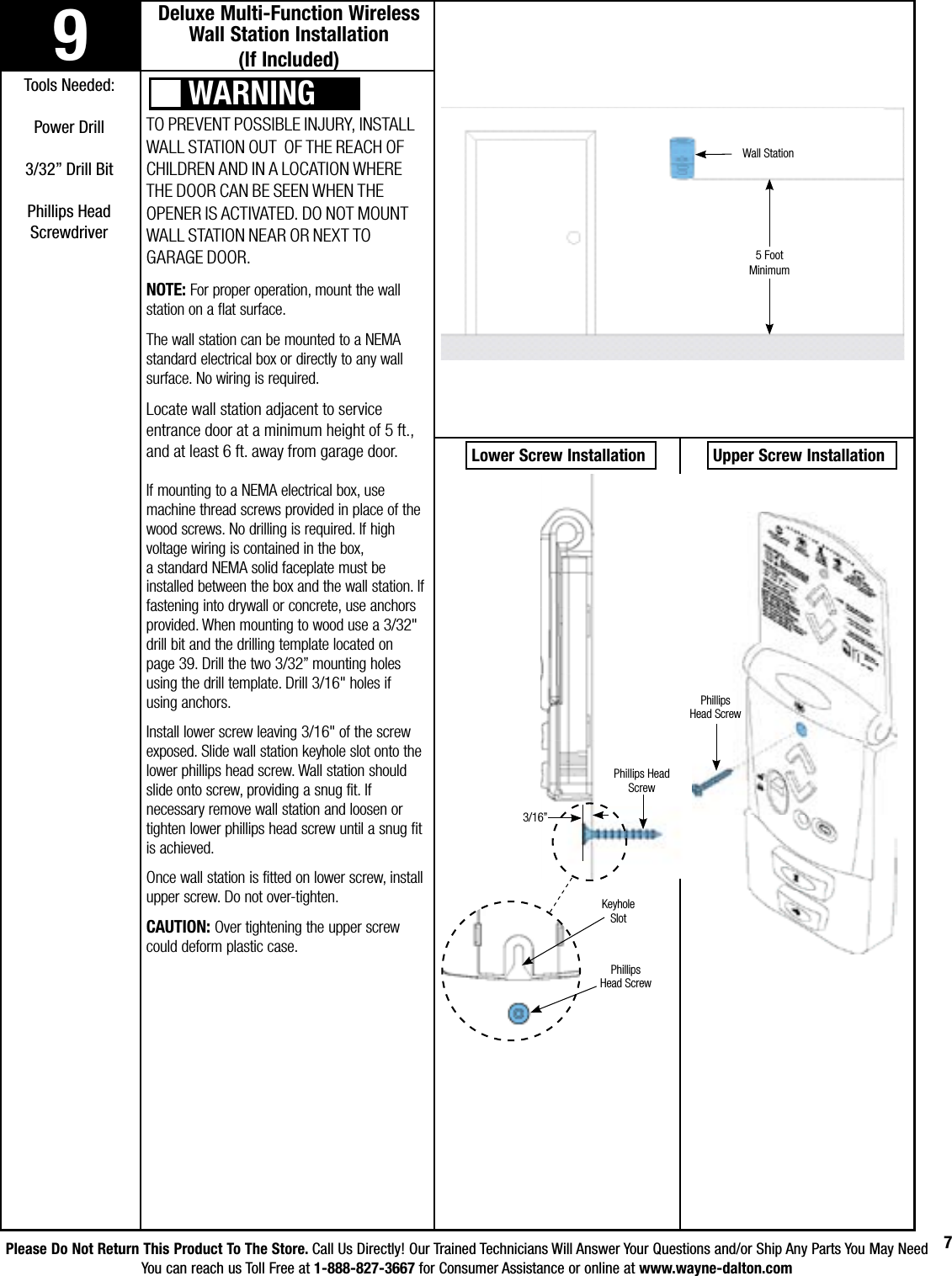 Please Do Not Return This Product To The Store. Call Us Directly! Our Trained Technicians Will Answer Your Questions and/or Ship Any Parts You May NeedYou can reach us Toll Free at 1-888-827-3667 for Consumer Assistance or online at www.wayne-dalton.com79Deluxe Multi-Function Wireless Wall Station Installation                (If Included)Tools Needed:Power Drill3/32” Drill BitPhillips Head ScrewdriverTO PREVENT POSSIBLE INJURY, INSTALL  WALL STATION OUT  OF THE REACH OF CHILDREN AND IN A LOCATION WHERE THE DOOR CAN BE SEEN WHEN THE OPENER IS ACTIVATED. DO NOT MOUNT WALL STATION NEAR OR NEXT TO GARAGE DOOR. NOTE: For proper operation, mount the wall station on a flat surface.The wall station can be mounted to a NEMA standard electrical box or directly to any wall surface. No wiring is required. Locate wall station adjacent to service entrance door at a minimum height of 5 ft., and at least 6 ft. away from garage door. If mounting to a NEMA electrical box, use machine thread screws provided in place of the wood screws. No drilling is required. If high voltage wiring is contained in the box,  a standard NEMA solid faceplate must be installed between the box and the wall station. If fastening into drywall or concrete, use anchors provided. When mounting to wood use a 3/32&quot; drill bit and the drilling template located on page 39. Drill the two 3/32” mounting holes using the drill template. Drill 3/16&quot; holes if using anchors.Install lower screw leaving 3/16&quot; of the screw exposed. Slide wall station keyhole slot onto the lower phillips head screw. Wall station should slide onto screw, providing a snug fit. If necessary remove wall station and loosen or tighten lower phillips head screw until a snug fit is achieved. Once wall station is fitted on lower screw, install upper screw. Do not over-tighten. CAUTION: Over tightening the upper screw could deform plastic case.WARNINGWall Station5 Foot Minimum Lower Screw Installation  Upper Screw Installation3/16”Keyhole SlotPhillips Head ScrewPhillips Head ScrewPhillips Head                     Screw