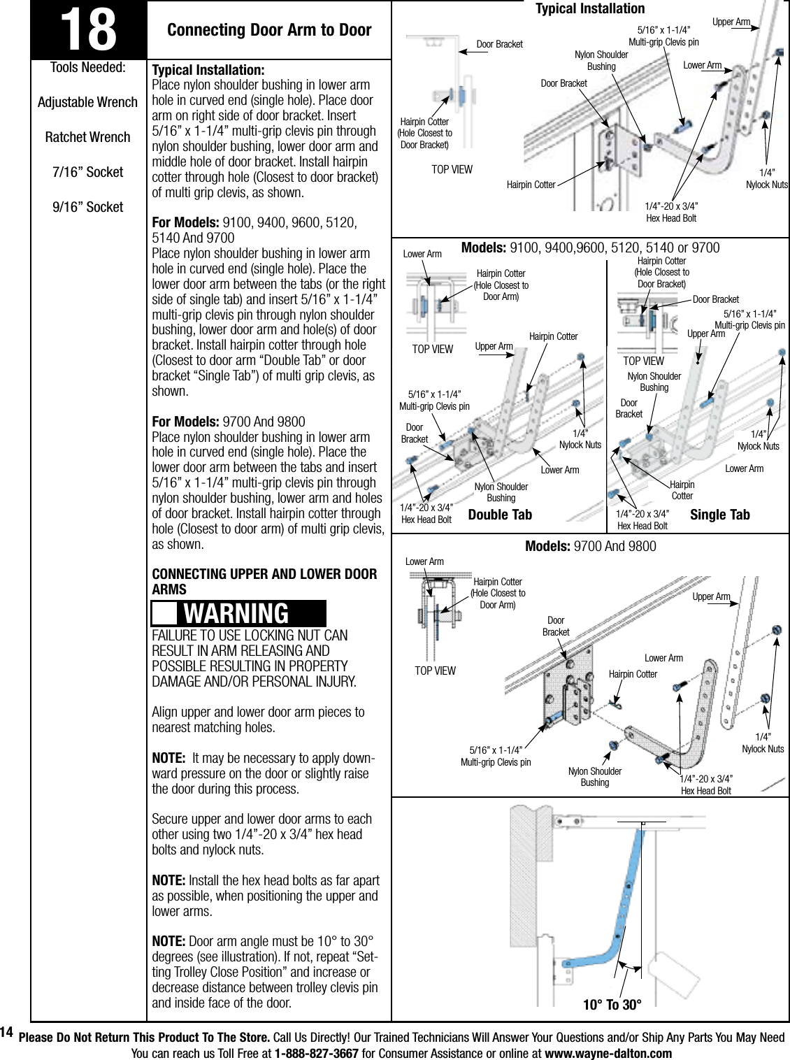 Please Do Not Return This Product To The Store. Call Us Directly! Our Trained Technicians Will Answer Your Questions and/or Ship Any Parts You May NeedYou can reach us Toll Free at 1-888-827-3667 for Consumer Assistance or online at www.wayne-dalton.com14Typical Installation:Place nylon shoulder bushing in lower arm hole in curved end (single hole). Place door arm on right side of door bracket. Insert 5/16” x 1-1/4” multi-grip clevis pin through nylon shoulder bushing, lower door arm and middle hole of door bracket. Install hairpin cotter through hole (Closest to door bracket) of multi grip clevis, as shown.  For Models: 9100, 9400, 9600, 5120, 5140 And 9700Place nylon shoulder bushing in lower arm hole in curved end (single hole). Place the lower door arm between the tabs (or the right side of single tab) and insert 5/16” x 1-1/4” multi-grip clevis pin through nylon shoulder bushing, lower door arm and hole(s) of door bracket. Install hairpin cotter through hole (Closest to door arm “Double Tab” or door bracket “Single Tab”) of multi grip clevis, as shown.  For Models: 9700 And 9800Place nylon shoulder bushing in lower arm hole in curved end (single hole). Place the lower door arm between the tabs and insert 5/16” x 1-1/4” multi-grip clevis pin through nylon shoulder bushing, lower arm and holes of door bracket. Install hairpin cotter through hole (Closest to door arm) of multi grip clevis, as shown.  CONNECTING UPPER AND LOWER DOOR ARMSFAILURE TO USE LOCKING NUT CAN RESULT IN ARM RELEASING AND POSSIBLE RESULTING IN PROPERTY DAMAGE AND/OR PERSONAL INJURY. Align upper and lower door arm pieces to nearest matching holes.NOTE:  It may be necessary to apply down-ward pressure on the door or slightly raise the door during this process. Secure upper and lower door arms to each other using two 1/4”-20 x 3/4” hex head bolts and nylock nuts.NOTE: Install the hex head bolts as far apart as possible, when positioning the upper and lower arms.NOTE: Door arm angle must be 10° to 30° degrees (see illustration). If not, repeat “Set-ting Trolley Close Position” and increase or decrease distance between trolley clevis pin and inside face of the door. 18 Connecting Door Arm to DoorTools Needed:Adjustable WrenchRatchet Wrench7/16” Socket9/16” SocketWARNINGTypical Installation 10° To 30°5/16” x 1-1/4”     Multi-grip Clevis pin1/4”-20 x 3/4”      Hex Head BoltNylon Shoulder BushingHairpin CotterLower ArmUpper Arm1/4”                 Nylock NutsDoor BracketTOP VIEWHairpin Cotter       (Hole Closest to Door Bracket)Models: 9700 And 9800Single TabDouble TabTOP VIEWTOP VIEWModels: 9100, 9400,9600, 5120, 5140 or 9700 TOP VIEWHairpin CotterDoor      BracketNylon Shoulder Bushing5/16” x 1-1/4”     Multi-grip Clevis pinLower ArmUpper Arm1/4”                 Nylock Nuts1/4”-20 x 3/4”      Hex Head BoltHairpin Cotter       (Hole Closest to Door Arm)Lower ArmDoor BracketHairpin Cotter       (Hole Closest to Door Bracket)Door BracketLower ArmHairpin Cotter       (Hole Closest to Door Arm)Door      Bracket5/16” x 1-1/4”     Multi-grip Clevis pin1/4”-20 x 3/4”      Hex Head BoltNylon Shoulder BushingLower Arm1/4”                 Nylock NutsHairpin CotterUpper Arm1/4”                 Nylock NutsHairpin           CotterUpper Arm5/16” x 1-1/4”     Multi-grip Clevis pinDoor      BracketNylon Shoulder Bushing1/4”-20 x 3/4”      Hex Head BoltLower Arm