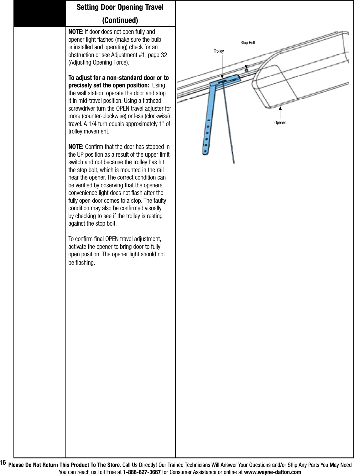 Please Do Not Return This Product To The Store. Call Us Directly! Our Trained Technicians Will Answer Your Questions and/or Ship Any Parts You May NeedYou can reach us Toll Free at 1-888-827-3667 for Consumer Assistance or online at www.wayne-dalton.com16Setting Door Opening Travel(Continued)NOTE: If door does not open fully and opener light flashes (make sure the bulb is installed and operating) check for an obstruction or see Adjustment #1, page 32 (Adjusting Opening Force). To adjust for a non-standard door or to precisely set the open position:  Using the wall station, operate the door and stop it in mid-travel position. Using a flathead screwdriver turn the OPEN travel adjuster for more (counter-clockwise) or less (clockwise) travel. A 1/4 turn equals approximately 1” of trolley movement.NOTE: Confirm that the door has stopped in the UP position as a result of the upper limit switch and not because the trolley has hit the stop bolt, which is mounted in the rail near the opener. The correct condition can be verified by observing that the openers convenience light does not flash after the fully open door comes to a stop. The faulty condition may also be confirmed visually by checking to see if the trolley is resting against the stop bolt.To confirm final OPEN travel adjustment, activate the opener to bring door to fully open position. The opener light should not be flashing.OpenerTrolleyStop Bolt