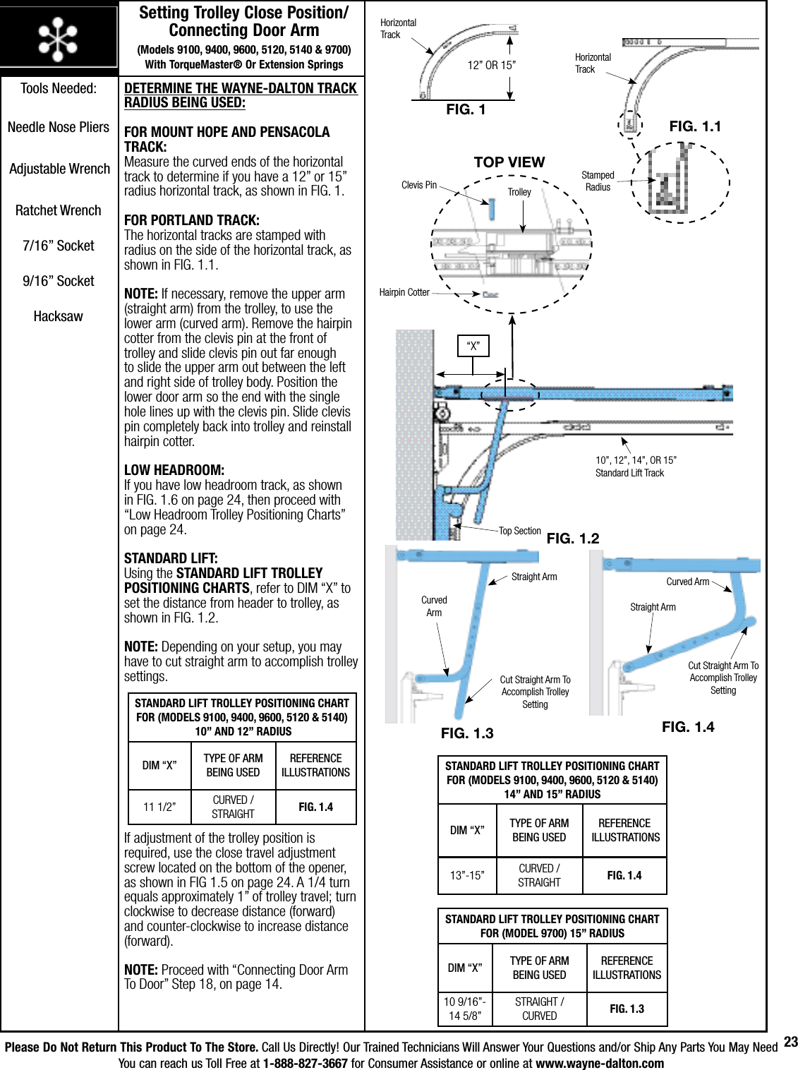 Please Do Not Return This Product To The Store. Call Us Directly! Our Trained Technicians Will Answer Your Questions and/or Ship Any Parts You May NeedYou can reach us Toll Free at 1-888-827-3667 for Consumer Assistance or online at www.wayne-dalton.com23DETERMINE THE WAYNE-DALTON TRACK RADIUS BEING USED:FOR MOUNT HOPE AND PENSACOLA TRACK:Measure the curved ends of the horizontal track to determine if you have a 12” or 15” radius horizontal track, as shown in FIG. 1. FOR PORTLAND TRACK:The horizontal tracks are stamped with radius on the side of the horizontal track, as shown in FIG. 1.1.NOTE: If necessary, remove the upper arm (straight arm) from the trolley, to use the lower arm (curved arm). Remove the hairpin cotter from the clevis pin at the front of trolley and slide clevis pin out far enough to slide the upper arm out between the left and right side of trolley body. Position the lower door arm so the end with the single hole lines up with the clevis pin. Slide clevis pin completely back into trolley and reinstall hairpin cotter.LOW HEADROOM: If you have low headroom track, as shown in FIG. 1.6 on page 24, then proceed with “Low Headroom Trolley Positioning Charts” on page 24.STANDARD LIFT: Using the STANDARD LIFT TROLLEY POSITIONING CHARTS, refer to DIM “X” to set the distance from header to trolley, as shown in FIG. 1.2. NOTE: Depending on your setup, you may have to cut straight arm to accomplish trolley settings. If adjustment of the trolley position is required, use the close travel adjustment screw located on the bottom of the opener, as shown in FIG 1.5 on page 24. A 1/4 turn equals approximately 1” of trolley travel; turn clockwise to decrease distance (forward) and counter-clockwise to increase distance (forward).NOTE: Proceed with “Connecting Door Arm To Door” Step 18, on page 14.STANDARD LIFT TROLLEY POSITIONING CHART FOR (MODEL 9700) 15” RADIUSDIM “X” TYPE OF ARMBEING USEDREFERENCE ILLUSTRATIONS10 9/16”-14 5/8”STRAIGHT / CURVED FIG. 1.3Setting Trolley Close Position/    Connecting Door Arm                          (Models 9100, 9400, 9600, 5120, 5140 &amp; 9700)    With TorqueMaster® Or Extension SpringsFIG. 1.3Cut Straight Arm To Accomplish Trolley SettingCurved ArmStraight ArmFIG. 1.4Straight ArmCurved ArmCut Straight Arm To Accomplish Trolley SettingStamped RadiusFIG. 1.1Horizontal  TrackFIG. 1Horizontal  Track12” OR 15”STANDARD LIFT TROLLEY POSITIONING CHART FOR (MODELS 9100, 9400, 9600, 5120 &amp; 5140) 10” AND 12” RADIUS DIM “X” TYPE OF ARM BEING USEDREFERENCE ILLUSTRATIONS11 1/2” CURVED / STRAIGHT  FIG. 1.4STANDARD LIFT TROLLEY POSITIONING CHART FOR (MODELS 9100, 9400, 9600, 5120 &amp; 5140)14” AND 15” RADIUSDIM “X” TYPE OF ARMBEING USEDREFERENCE ILLUSTRATIONS13”-15” CURVED / STRAIGHT FIG. 1.4FIG. 1.2Top Section10”, 12”, 14”, OR 15” Standard Lift Track“X”Clevis PinHairpin CotterTrolleyTOP vIEwTools Needed:Needle Nose Pliers                              Adjustable WrenchRatchet Wrench7/16” Socket9/16” SocketHacksaw