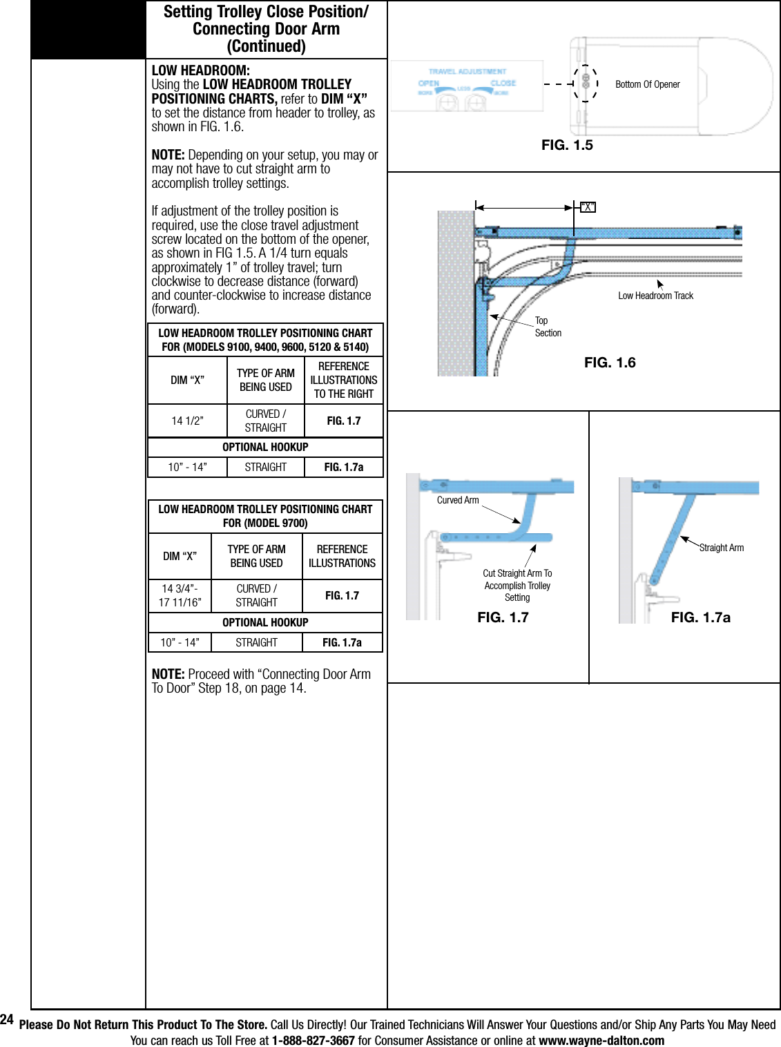 Please Do Not Return This Product To The Store. Call Us Directly! Our Trained Technicians Will Answer Your Questions and/or Ship Any Parts You May NeedYou can reach us Toll Free at 1-888-827-3667 for Consumer Assistance or online at www.wayne-dalton.com24LOW HEADROOM TROLLEY POSITIONING CHARTFOR (MODEL 9700)DIM “X” TYPE OF ARMBEING USEDREFERENCE ILLUSTRATIONS14 3/4”-17 11/16”CURVED / STRAIGHT FIG. 1.7OPTIONAL HOOKUP10” - 14” STRAIGHT FIG. 1.7aLOW HEADROOM: Using the LOW HEADROOM TROLLEY POSITIONING CHARTS, refer to DIM “X” to set the distance from header to trolley, as shown in FIG. 1.6. NOTE: Depending on your setup, you may or may not have to cut straight arm to accomplish trolley settings. If adjustment of the trolley position is required, use the close travel adjustment screw located on the bottom of the opener, as shown in FIG 1.5. A 1/4 turn equals approximately 1” of trolley travel; turn clockwise to decrease distance (forward) and counter-clockwise to increase distance (forward).NOTE: Proceed with “Connecting Door Arm To Door” Step 18, on page 14.Setting Trolley Close Position/ Connecting Door Arm      (Continued) Low Headroom TrackTop SectionFIG. 1.7Curved ArmCut Straight Arm To Accomplish Trolley Setting“X”FIG. 1.6LOW HEADROOM TROLLEY POSITIONING CHART                    FOR (MODELS 9100, 9400, 9600, 5120 &amp; 5140)DIM “X” TYPE OF ARMBEING USEDREFERENCE ILLUSTRATIONS TO THE RIGHT14 1/2” CURVED / STRAIGHT FIG. 1.7OPTIONAL HOOKUP10” - 14” STRAIGHT FIG. 1.7aBottom Of OpenerFIG. 1.5FIG. 1.7aStraight Arm