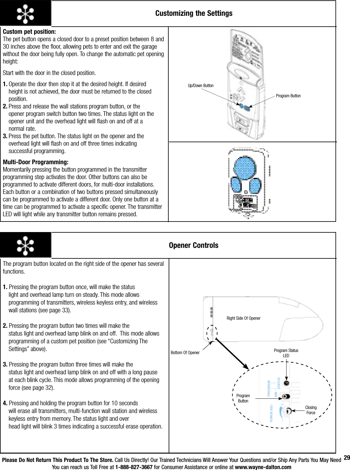 Please Do Not Return This Product To The Store. Call Us Directly! Our Trained Technicians Will Answer Your Questions and/or Ship Any Parts You May NeedYou can reach us Toll Free at 1-888-827-3667 for Consumer Assistance or online at www.wayne-dalton.com29Customizing the SettingsCustom pet position:                          The pet button opens a closed door to a preset position between 8 and 30 inches above the floor, allowing pets to enter and exit the garage without the door being fully open. To change the automatic pet opening height:      Start with the door in the closed position.     1. Operate the door then stop it at the desired height. If desired    height is not achieved, the door must be returned to the closed    position.                                                                          2. Press and release the wall stations program button, or the     opener program switch button two times. The status light on the    opener unit and the overhead light will flash on and off at a      normal rate.                                                                            3. Press the pet button. The status light on the opener and the    overhead light will flash on and off three times indicating      successful programming.Multi-Door Programming:                     Momentarily pressing the button programmed in the transmitter programming step activates the door. Other buttons can also be programmed to activate different doors, for multi-door installations. Each button or a combination of two buttons pressed simultaneously can be programmed to activate a different door. Only one button at a time can be programmed to activate a specific opener. The transmitter LED will light while any transmitter button remains pressed. Program ButtonUp/Down ButtonOpener ControlsProgram Status LEDProgram ButtonRight Side Of OpenerThe program button located on the right side of the opener has several functions.1. Pressing the program button once, will make the status        light and overhead lamp turn on steady. This mode allows   programming of transmitters, wireless keyless entry, and wireless      wall stations (see page 33).2. Pressing the program button two times will make the        status light and overhead lamp blink on and off.  This mode allows  programming of a custom pet position (see “Customizing The   Settings” above).3. Pressing the program button three times will make the        status light and overhead lamp blink on and off with a long pause      at each blink cycle. This mode allows programming of the opening      force (see page 32). 4. Pressing and holding the program button for 10 seconds  will erase all transmitters, multi-function wall station and wireless      keyless entry from memory. The status light and over   head light will blink 3 times indicating a successful erase operation.Closing ForceBottom Of Opener