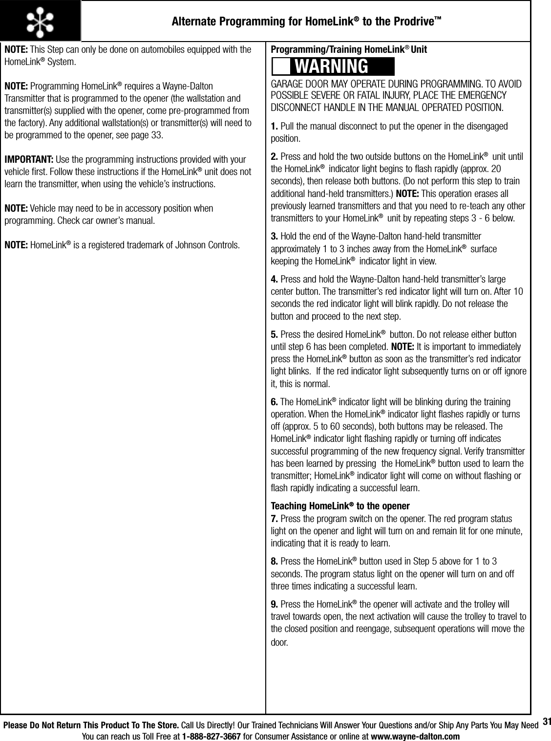 Please Do Not Return This Product To The Store. Call Us Directly! Our Trained Technicians Will Answer Your Questions and/or Ship Any Parts You May NeedYou can reach us Toll Free at 1-888-827-3667 for Consumer Assistance or online at www.wayne-dalton.com31Alternate Programming for HomeLink® to the Prodrive™NOTE: This Step can only be done on automobiles equipped with the HomeLink® System.NOTE: Programming HomeLink® requires a Wayne-Dalton Transmitter that is programmed to the opener (the wallstation and transmitter(s) supplied with the opener, come pre-programmed from the factory). Any additional wallstation(s) or transmitter(s) will need to be programmed to the opener, see page 33.IMPORTANT: Use the programming instructions provided with your vehicle first. Follow these instructions if the HomeLink® unit does not learn the transmitter, when using the vehicle’s instructions.NOTE: Vehicle may need to be in accessory position when programming. Check car owner’s manual.NOTE: HomeLink® is a registered trademark of Johnson Controls.Programming/Training HomeLink® Unit GARAGE DOOR MAY OPERATE DURING PROGRAMMING. TO AVOID POSSIBLE SEVERE OR FATAL INJURY, PLACE THE EMERGENCY DISCONNECT HANDLE IN THE MANUAL OPERATED POSITION.1. Pull the manual disconnect to put the opener in the disengaged position.2. Press and hold the two outside buttons on the HomeLink®  unit until the HomeLink®  indicator light begins to flash rapidly (approx. 20 seconds), then release both buttons. (Do not perform this step to train additional hand-held transmitters.) NOTE: This operation erases all previously learned transmitters and that you need to re-teach any other transmitters to your HomeLink®  unit by repeating steps 3 - 6 below.3. Hold the end of the Wayne-Dalton hand-held transmitter approximately 1 to 3 inches away from the HomeLink®  surface  keeping the HomeLink®  indicator light in view.4. Press and hold the Wayne-Dalton hand-held transmitter’s large center button. The transmitter’s red indicator light will turn on. After 10 seconds the red indicator light will blink rapidly. Do not release the button and proceed to the next step.5. Press the desired HomeLink®  button. Do not release either button until step 6 has been completed. NOTE: It is important to immediately press the HomeLink® button as soon as the transmitter’s red indicator light blinks.  If the red indicator light subsequently turns on or off ignore it, this is normal. 6. The HomeLink® indicator light will be blinking during the training operation. When the HomeLink® indicator light flashes rapidly or turns off (approx. 5 to 60 seconds), both buttons may be released. The HomeLink® indicator light flashing rapidly or turning off indicates successful programming of the new frequency signal. Verify transmitter has been learned by pressing  the HomeLink® button used to learn the transmitter; HomeLink® indicator light will come on without flashing or flash rapidly indicating a successful learn.    Teaching HomeLink® to the opener                                                    7. Press the program switch on the opener. The red program status light on the opener and light will turn on and remain lit for one minute, indicating that it is ready to learn. 8. Press the HomeLink® button used in Step 5 above for 1 to 3 seconds. The program status light on the opener will turn on and off three times indicating a successful learn.  9. Press the HomeLink® the opener will activate and the trolley will travel towards open, the next activation will cause the trolley to travel to the closed position and reengage, subsequent operations will move the door.WARNING