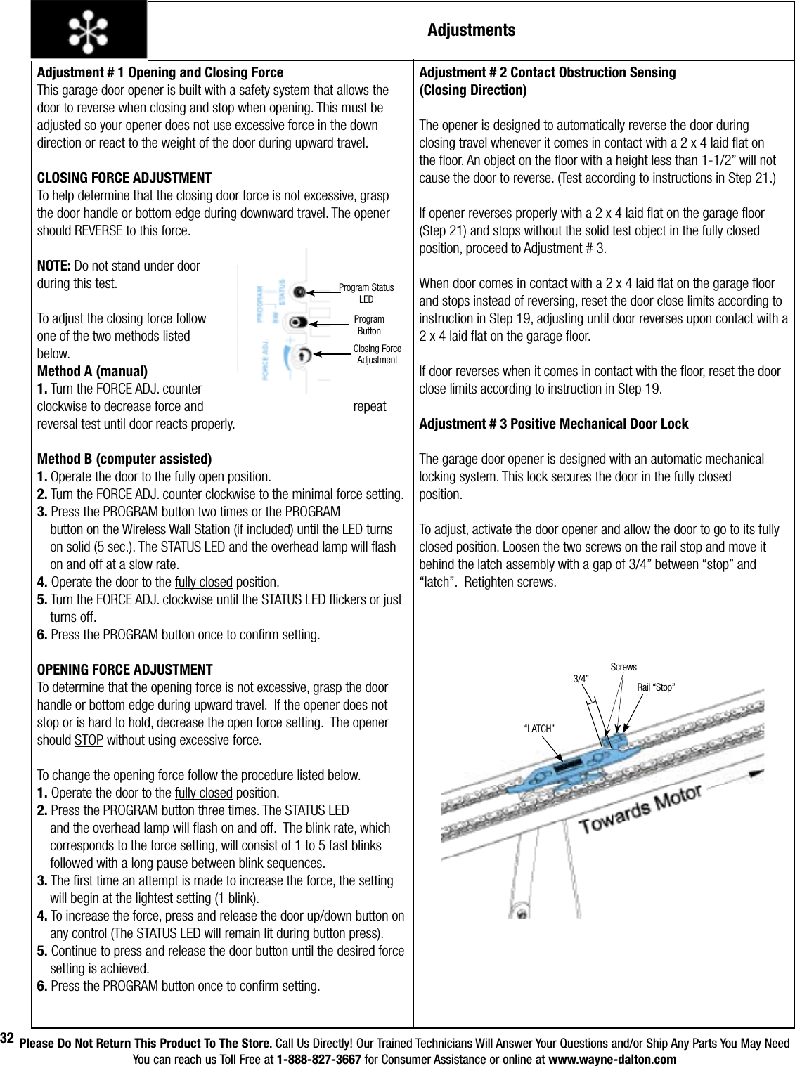 Please Do Not Return This Product To The Store. Call Us Directly! Our Trained Technicians Will Answer Your Questions and/or Ship Any Parts You May NeedYou can reach us Toll Free at 1-888-827-3667 for Consumer Assistance or online at www.wayne-dalton.com32AdjustmentsAdjustment # 1 Opening and Closing ForceThis garage door opener is built with a safety system that allows the door to reverse when closing and stop when opening. This must be adjusted so your opener does not use excessive force in the down direction or react to the weight of the door during upward travel.CLOSING FORCE ADJUSTMENTTo help determine that the closing door force is not excessive, grasp the door handle or bottom edge during downward travel. The opener should REVERSE to this force. NOTE: Do not stand under door during this test.  To adjust the closing force follow one of the two methods listed below.Method A (manual)1. Turn the FORCE ADJ. counter clockwise to decrease force and       repeat reversal test until door reacts properly.Method B (computer assisted)1. Operate the door to the fully open position.2. Turn the FORCE ADJ. counter clockwise to the minimal force setting.3. Press the PROGRAM button two times or the PROGRAM        button on the Wireless Wall Station (if included) until the LED turns      on solid (5 sec.). The STATUS LED and the overhead lamp will flash      on and off at a slow rate.4. Operate the door to the fully closed position.5. Turn the FORCE ADJ. clockwise until the STATUS LED flickers or just     turns off.6. Press the PROGRAM button once to confirm setting.OPENING FORCE ADJUSTMENTTo determine that the opening force is not excessive, grasp the door handle or bottom edge during upward travel.  If the opener does not stop or is hard to hold, decrease the open force setting.  The opener should STOP without using excessive force.To change the opening force follow the procedure listed below.1. Operate the door to the fully closed position.2. Press the PROGRAM button three times. The STATUS LED       and the overhead lamp will flash on and off.  The blink rate, which      corresponds to the force setting, will consist of 1 to 5 fast blinks      followed with a long pause between blink sequences.3. The first time an attempt is made to increase the force, the setting      will begin at the lightest setting (1 blink).4. To increase the force, press and release the door up/down button on    any control (The STATUS LED will remain lit during button press).5. Continue to press and release the door button until the desired force    setting is achieved.6. Press the PROGRAM button once to confirm setting.Adjustment # 2 Contact Obstruction Sensing (Closing Direction)The opener is designed to automatically reverse the door during closing travel whenever it comes in contact with a 2 x 4 laid flat on the floor. An object on the floor with a height less than 1-1/2” will not cause the door to reverse. (Test according to instructions in Step 21.)If opener reverses properly with a 2 x 4 laid flat on the garage floor (Step 21) and stops without the solid test object in the fully closed position, proceed to Adjustment # 3.When door comes in contact with a 2 x 4 laid flat on the garage floor and stops instead of reversing, reset the door close limits according to instruction in Step 19, adjusting until door reverses upon contact with a 2 x 4 laid flat on the garage floor.If door reverses when it comes in contact with the floor, reset the door close limits according to instruction in Step 19.Adjustment # 3 Positive Mechanical Door LockThe garage door opener is designed with an automatic mechanical locking system. This lock secures the door in the fully closed position.To adjust, activate the door opener and allow the door to go to its fully closed position. Loosen the two screws on the rail stop and move it behind the latch assembly with a gap of 3/4” between “stop” and “latch”.  Retighten screws.“LATCH”3/4” Rail “Stop”Program Status LEDProgram ButtonClosing Force AdjustmentScrews