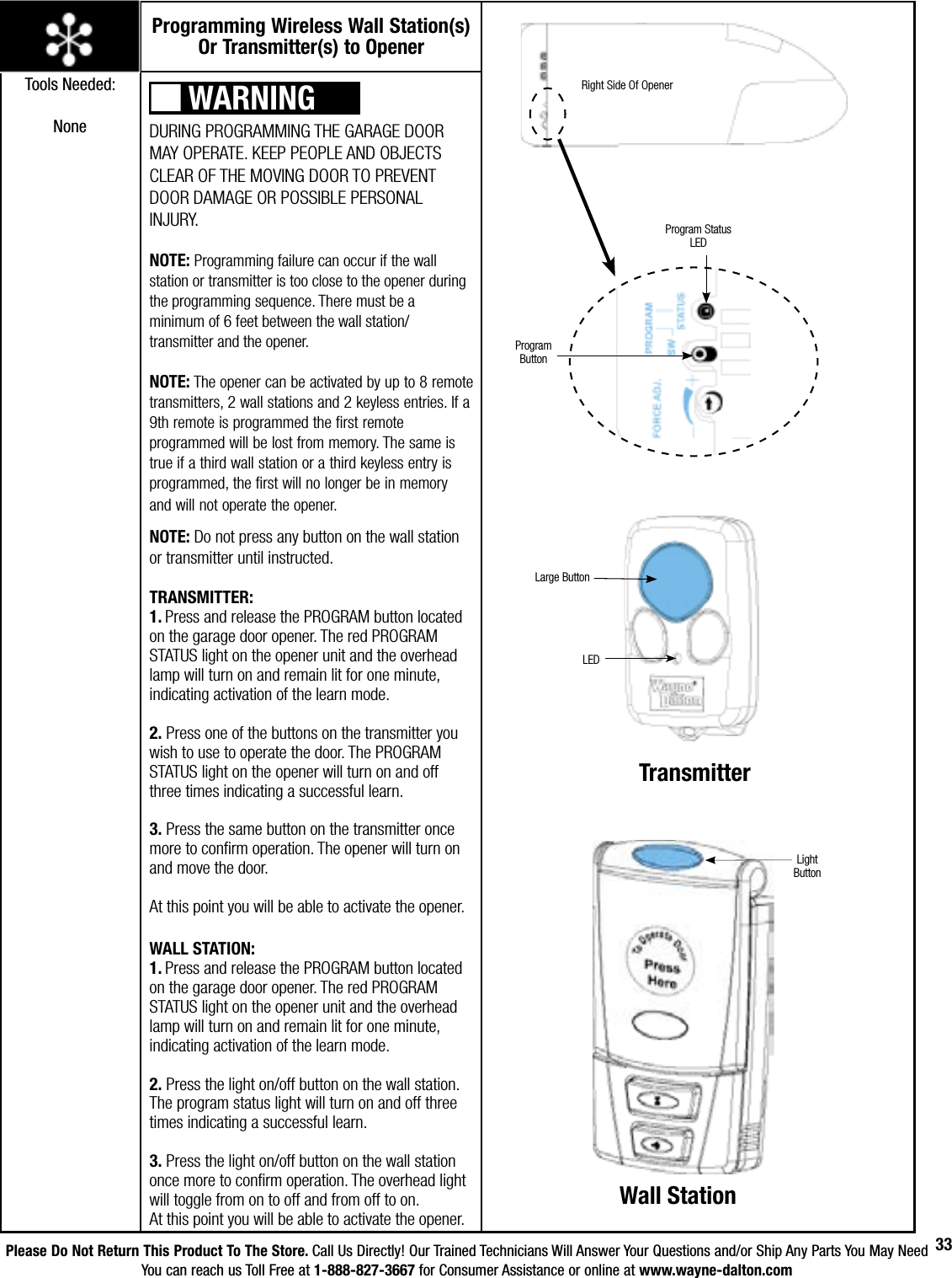 Please Do Not Return This Product To The Store. Call Us Directly! Our Trained Technicians Will Answer Your Questions and/or Ship Any Parts You May NeedYou can reach us Toll Free at 1-888-827-3667 for Consumer Assistance or online at www.wayne-dalton.com33DURING PROGRAMMING THE GARAGE DOOR MAY OPERATE. KEEP PEOPLE AND OBJECTS CLEAR OF THE MOVING DOOR TO PREVENT DOOR DAMAGE OR POSSIBLE PERSONAL INJURY. NOTE: Programming failure can occur if the wall station or transmitter is too close to the opener during the programming sequence. There must be a minimum of 6 feet between the wall station/ transmitter and the opener.NOTE: The opener can be activated by up to 8 remote transmitters, 2 wall stations and 2 keyless entries. If a 9th remote is programmed the first remote programmed will be lost from memory. The same is true if a third wall station or a third keyless entry is programmed, the first will no longer be in memory and will not operate the opener. NOTE: Do not press any button on the wall station or transmitter until instructed.TRANSMITTER:1. Press and release the PROGRAM button located on the garage door opener. The red PROGRAM STATUS light on the opener unit and the overhead lamp will turn on and remain lit for one minute,    indicating activation of the learn mode.2. Press one of the buttons on the transmitter you wish to use to operate the door. The PROGRAM STATUS light on the  opener will turn on and off three times indicating a successful learn.3. Press the same button on the transmitter once more to confirm operation. The opener will turn on and move the door.At this point you will be able to activate the opener.WALL STATION:1. Press and release the PROGRAM button located on the garage door opener. The red PROGRAM STATUS light on the opener unit and the overhead lamp will turn on and remain lit for one minute,    indicating activation of the learn mode.2. Press the light on/off button on the wall station. The program status light will turn on and off three times indicating a successful learn.3. Press the light on/off button on the wall station once more to confirm operation. The overhead light will toggle from on to off and from off to on.At this point you will be able to activate the opener.Program Status LEDProgram ButtonProgramming Wireless Wall Station(s) Or Transmitter(s) to OpenerTools Needed:NoneRight Side Of OpenerWARNINGLight ButtonWall StationLarge ButtonLEDTransmitter