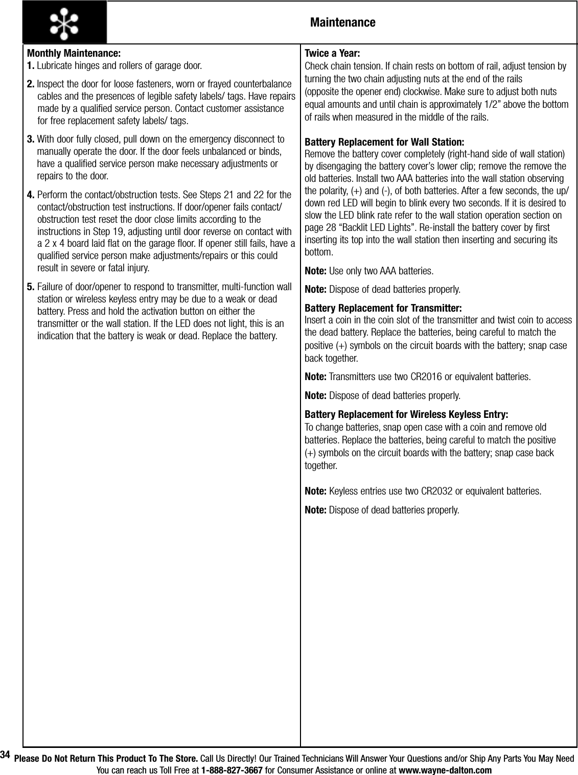 Please Do Not Return This Product To The Store. Call Us Directly! Our Trained Technicians Will Answer Your Questions and/or Ship Any Parts You May NeedYou can reach us Toll Free at 1-888-827-3667 for Consumer Assistance or online at www.wayne-dalton.com34MaintenanceMonthly Maintenance:1. Lubricate hinges and rollers of garage door.2. Inspect the door for loose fasteners, worn or frayed counterbalance     cables and the presences of legible safety labels/ tags. Have repairs    made by a qualified service person. Contact customer assistance      for free replacement safety labels/ tags. 3.  With door fully closed, pull down on the emergency disconnect to manually operate the door. If the door feels unbalanced or binds, have a qualified service person make necessary adjustments or repairs to the door.4.  Perform the contact/obstruction tests. See Steps 21 and 22 for the contact/obstruction test instructions. If door/opener fails contact/obstruction test reset the door close limits according to the instructions in Step 19, adjusting until door reverse on contact with a 2 x 4 board laid flat on the garage floor. If opener still fails, have a qualified service person make adjustments/repairs or this could result in severe or fatal injury.5.  Failure of door/opener to respond to transmitter, multi-function wall station or wireless keyless entry may be due to a weak or dead battery. Press and hold the activation button on either the transmitter or the wall station. If the LED does not light, this is an indication that the battery is weak or dead. Replace the battery. Twice a Year:Check chain tension. If chain rests on bottom of rail, adjust tension by turning the two chain adjusting nuts at the end of the rails (opposite the opener end) clockwise. Make sure to adjust both nuts equal amounts and until chain is approximately 1/2” above the bottom of rails when measured in the middle of the rails.   Battery Replacement for Wall Station:                 Remove the battery cover completely (right-hand side of wall station) by disengaging the battery cover’s lower clip; remove the remove the old batteries. Install two AAA batteries into the wall station observing the polarity, (+) and (-), of both batteries. After a few seconds, the up/down red LED will begin to blink every two seconds. If it is desired to slow the LED blink rate refer to the wall station operation section on page 28 “Backlit LED Lights”. Re-install the battery cover by first inserting its top into the wall station then inserting and securing its bottom. Note: Use only two AAA batteries.Note: Dispose of dead batteries properly.Battery Replacement for Transmitter:             Insert a coin in the coin slot of the transmitter and twist coin to access the dead battery. Replace the batteries, being careful to match the positive (+) symbols on the circuit boards with the battery; snap case back together.Note: Transmitters use two CR2016 or equivalent batteries.          Note: Dispose of dead batteries properly.Battery Replacement for Wireless Keyless Entry: To change batteries, snap open case with a coin and remove old batteries. Replace the batteries, being careful to match the positive (+) symbols on the circuit boards with the battery; snap case back together.Note: Keyless entries use two CR2032 or equivalent batteries. Note: Dispose of dead batteries properly.