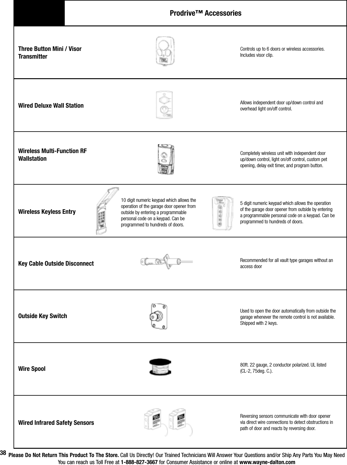 Please Do Not Return This Product To The Store. Call Us Directly! Our Trained Technicians Will Answer Your Questions and/or Ship Any Parts You May NeedYou can reach us Toll Free at 1-888-827-3667 for Consumer Assistance or online at www.wayne-dalton.com38Three Button Mini / Visor TransmitterWired Deluxe Wall StationControls up to 6 doors or wireless accessories. Includes visor clip.Wireless Multi-Function RFWallstationWireless Keyless EntryKey Cable Outside DisconnectOutside Key SwitchWire SpoolWired Infrared Safety SensorsAllows independent door up/down control and overhead light on/off control.Completely wireless unit with independent door up/down control, light on/off control, custom pet opening, delay exit timer, and program button.5 digit numeric keypad which allows the operation of the garage door opener from outside by entering a programmable personal code on a keypad. Can be programmed to hundreds of doors.  Recommended for all vault type garages without an access doorUsed to open the door automatically from outside the garage whenever the remote control is not available. Shipped with 2 keys.80ft. 22 gauge, 2 conductor polarized. UL listed (CL-2, 75deg. C.).Reversing sensors communicate with door opener via direct wire connections to detect obstructions in path of door and reacts by reversing door.Prodrive™ Accessories10 digit numeric keypad which allows the operation of the garage door opener from outside by entering a programmable personal code on a keypad. Can be programmed to hundreds of doors.  