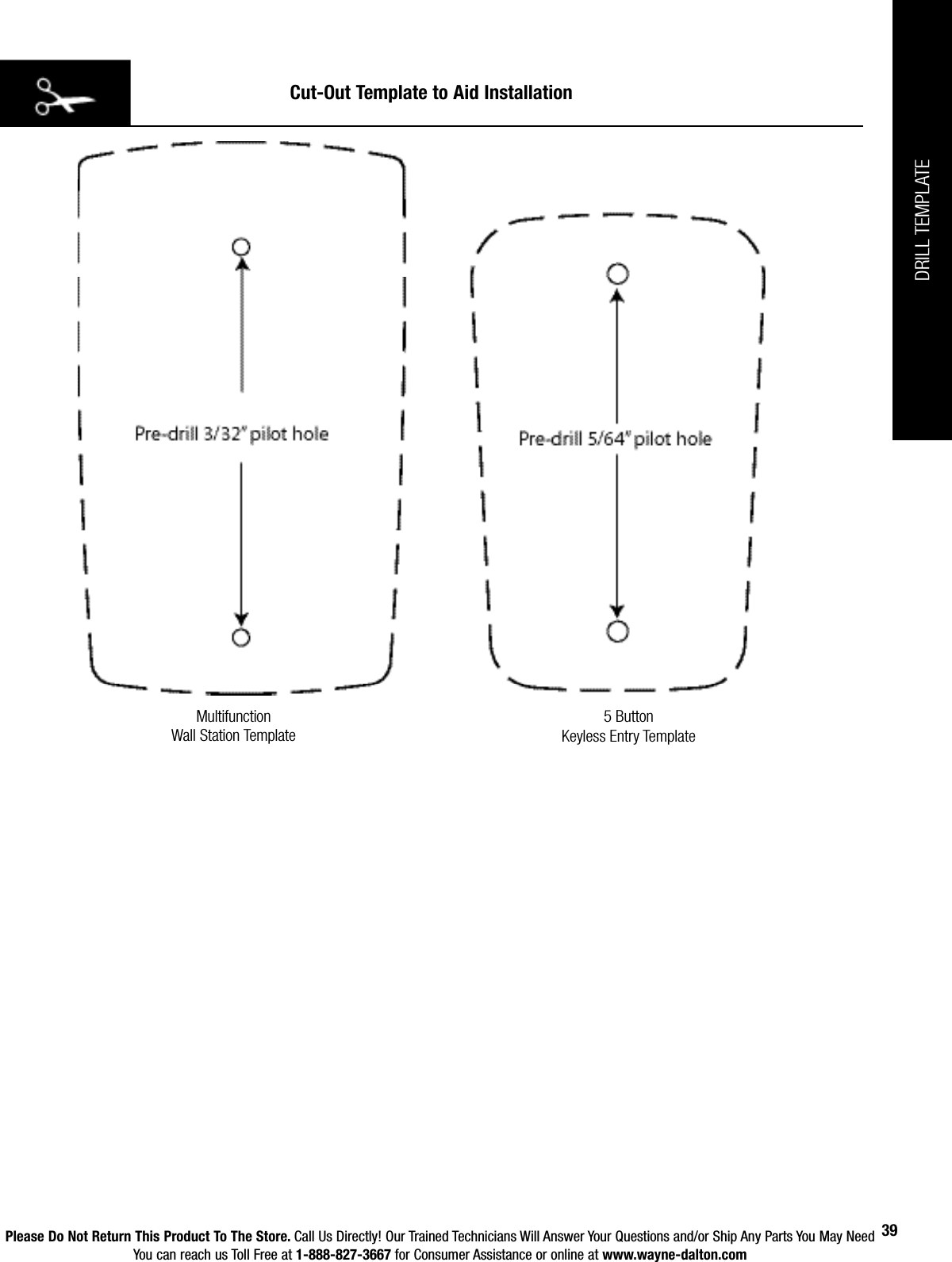 Please Do Not Return This Product To The Store. Call Us Directly! Our Trained Technicians Will Answer Your Questions and/or Ship Any Parts You May NeedYou can reach us Toll Free at 1-888-827-3667 for Consumer Assistance or online at www.wayne-dalton.com39Cut-Out Template to Aid InstallationMultifunction                                          Wall Station Template5 ButtonKeyless Entry TemplateDRILL TEMPLATE