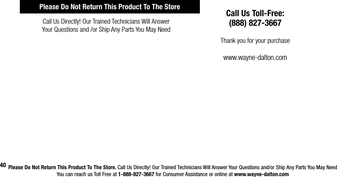 Please Do Not Return This Product To The Store. Call Us Directly! Our Trained Technicians Will Answer Your Questions and/or Ship Any Parts You May NeedYou can reach us Toll Free at 1-888-827-3667 for Consumer Assistance or online at www.wayne-dalton.com40Call Us Directly! Our Trained Technicians Will Answer Your Questions and /or Ship Any Parts You May NeedCall Us Toll-Free:(888) 827-3667Thank you for your purchasewww.wayne-dalton.comPlease Do Not Return This Product To The Store