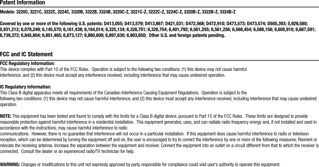 FCC Regulatory Information: This device complies with Part 15 of the FCC Rules.  Operation is subject to the following two conditions: (1) this device may not cause harmful interference, and (2) this device must accept any interference received, including interference that may cause undesired operation.IC Regulatory Information:  This Class B digital apparatus meets all requirements of the Canadian Interference Causing Equipment Regulations.  Operation is subject to the following two conditions: (1) this device may not cause harmful interference, and (2) this device must accept any interference received, including interference that may cause undesired operation.NOTE: This equipment has been tested and found to comply with the limits for a Class B digital device, pursuant to Part 15 of the FCC Rules.  These limits are designed to provide reasonable protection against harmful interference in a residential installation.  This equipment generates, uses, and can radiate radio frequency energy and, if not installed and used in accordance with the instructions, may cause harmful interference to radio communications.  However, there is no guarantee that interference will not occur in a particular installation.  If this equipment does cause harmful interference to radio or television reception, which can be determined by turning the equipment off and on, the user is encouraged to try to correct the interference by one or more of the following measures: Reorient or relocate the receiving antenna. Increase the separation between the equipment and receiver. Connect the equipment into an outlet on a circuit different from that to which the receiver is connected.  Consult the dealer or an experienced radio/TV technician for help.  WARNING: Changes or modiﬁcations to this unit not expressly approved by party responsible for compliance could void user’s authority to operate this equipment.FCC and IC StatementModels: 3220C, 3221C, 3222C, 3224C, 3320B, 3322B, 3324B, 3220C-Z, 3221C-Z, 3222C-Z, 3224C-Z, 3320B-Z, 3322B-Z, 3324B-ZCovered by one or more of the following U.S. patents: D413,055; D413,579; D413,867; D421,031; D472,568; D472,910; D473,573; D473,574; D505,393; 5,929,580; 5,931,212; 6,078,249; 6,145,570; 6,161,438; 6,164,014; 6,325,134; 6,326,751; 6,326,754; 6,401,792; 6,561,255; 6,561,256; 6,568,454; 6,588,156; 6,605,910; 6,667,591; 6,739,372; 6,845,804; 6,851,465; 6,873,127; 6,880,609; 6,897,630; 6,903,650;  Other U.S. and foreign patents pending.Patent Information