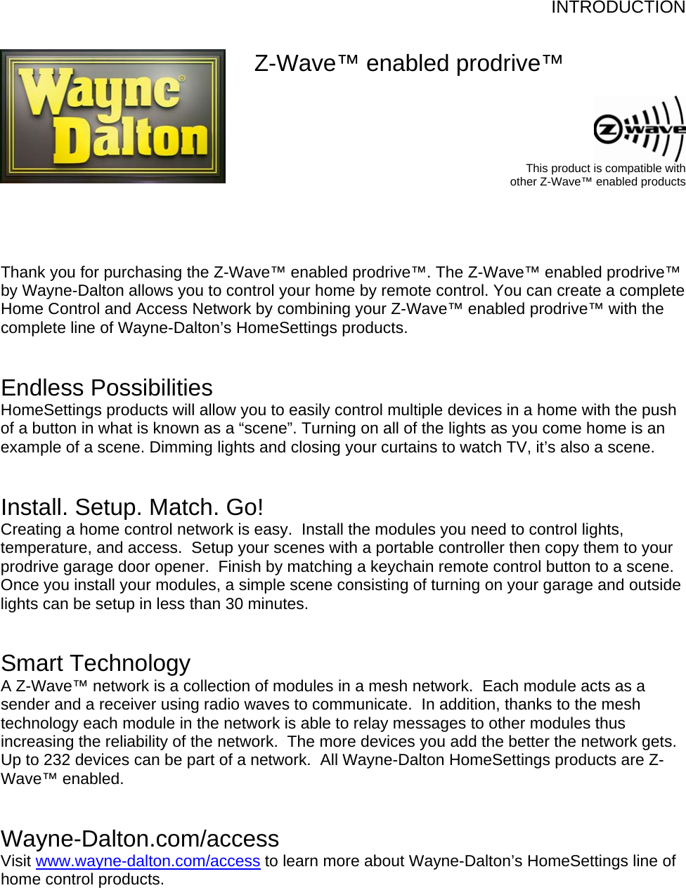 INTRODUCTION   Z-Wave™ enabled prodrive™   This product is compatible with other Z-Wave™ enabled products     Thank you for purchasing the Z-Wave™ enabled prodrive™. The Z-Wave™ enabled prodrive™ by Wayne-Dalton allows you to control your home by remote control. You can create a complete Home Control and Access Network by combining your Z-Wave™ enabled prodrive™ with the complete line of Wayne-Dalton’s HomeSettings products.    Endless Possibilities HomeSettings products will allow you to easily control multiple devices in a home with the push of a button in what is known as a “scene”. Turning on all of the lights as you come home is an example of a scene. Dimming lights and closing your curtains to watch TV, it’s also a scene.    Install. Setup. Match. Go! Creating a home control network is easy.  Install the modules you need to control lights, temperature, and access.  Setup your scenes with a portable controller then copy them to your prodrive garage door opener.  Finish by matching a keychain remote control button to a scene.  Once you install your modules, a simple scene consisting of turning on your garage and outside lights can be setup in less than 30 minutes.   Smart Technology A Z-Wave™ network is a collection of modules in a mesh network.  Each module acts as a sender and a receiver using radio waves to communicate.  In addition, thanks to the mesh technology each module in the network is able to relay messages to other modules thus increasing the reliability of the network.  The more devices you add the better the network gets.  Up to 232 devices can be part of a network.  All Wayne-Dalton HomeSettings products are Z-Wave™ enabled.   Wayne-Dalton.com/access Visit www.wayne-dalton.com/access to learn more about Wayne-Dalton’s HomeSettings line of home control products.       