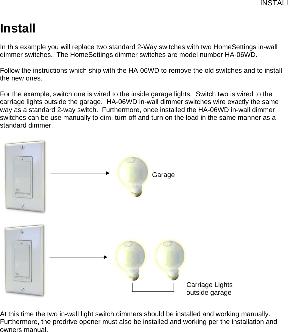 INSTALL Install  In this example you will replace two standard 2-Way switches with two HomeSettings in-wall dimmer switches.  The HomeSettings dimmer switches are model number HA-06WD.  Follow the instructions which ship with the HA-06WD to remove the old switches and to install the new ones.     For the example, switch one is wired to the inside garage lights.  Switch two is wired to the carriage lights outside the garage.  HA-06WD in-wall dimmer switches wire exactly the same way as a standard 2-way switch.  Furthermore, once installed the HA-06WD in-wall dimmer switches can be use manually to dim, turn off and turn on the load in the same manner as a standard dimmer.                        At this time the two in-wall light switch dimmers should be installed and working manually.  Furthermore, the prodrive opener must also be installed and working per the installation and owners manual.Garage Carriage Lights outside garage 