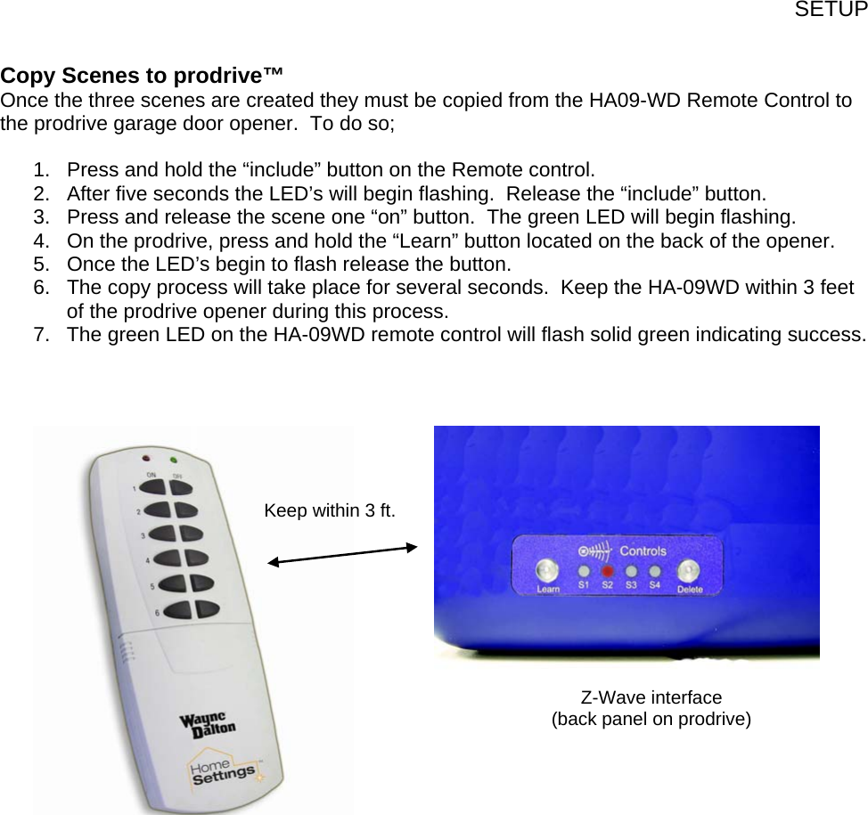 SETUP Copy Scenes to prodrive™ Once the three scenes are created they must be copied from the HA09-WD Remote Control to the prodrive garage door opener.  To do so;  1.  Press and hold the “include” button on the Remote control. 2.  After five seconds the LED’s will begin flashing.  Release the “include” button. 3.  Press and release the scene one “on” button.  The green LED will begin flashing. 4.  On the prodrive, press and hold the “Learn” button located on the back of the opener. 5.  Once the LED’s begin to flash release the button. 6.  The copy process will take place for several seconds.  Keep the HA-09WD within 3 feet of the prodrive opener during this process. 7.  The green LED on the HA-09WD remote control will flash solid green indicating success.                     Z-Wave interface (back panel on prodrive) Keep within 3 ft.