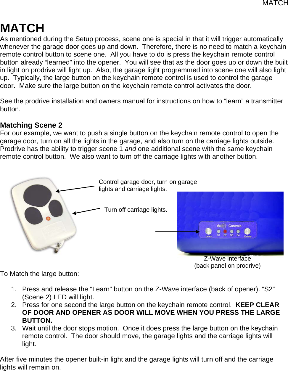 MATCH Turn off carriage lights. MATCH As mentioned during the Setup process, scene one is special in that it will trigger automatically whenever the garage door goes up and down.  Therefore, there is no need to match a keychain remote control button to scene one.  All you have to do is press the keychain remote control button already “learned” into the opener.  You will see that as the door goes up or down the built in light on prodrive will light up.  Also, the garage light programmed into scene one will also light up.  Typically, the large button on the keychain remote control is used to control the garage door.  Make sure the large button on the keychain remote control activates the door.  See the prodrive installation and owners manual for instructions on how to “learn” a transmitter button.  Matching Scene 2 For our example, we want to push a single button on the keychain remote control to open the garage door, turn on all the lights in the garage, and also turn on the carriage lights outside.  Prodrive has the ability to trigger scene 1 and one additional scene with the same keychain remote control button.  We also want to turn off the carriage lights with another button.               To Match the large button:  1.  Press and release the “Learn” button on the Z-Wave interface (back of opener). “S2” (Scene 2) LED will light. 2.  Press for one second the large button on the keychain remote control.  KEEP CLEAR OF DOOR AND OPENER AS DOOR WILL MOVE WHEN YOU PRESS THE LARGE BUTTON. 3.  Wait until the door stops motion.  Once it does press the large button on the keychain remote control.  The door should move, the garage lights and the carriage lights will light.  After five minutes the opener built-in light and the garage lights will turn off and the carriage lights will remain on.    Control garage door, turn on garage lights and carriage lights. Z-Wave interface (back panel on prodrive) 