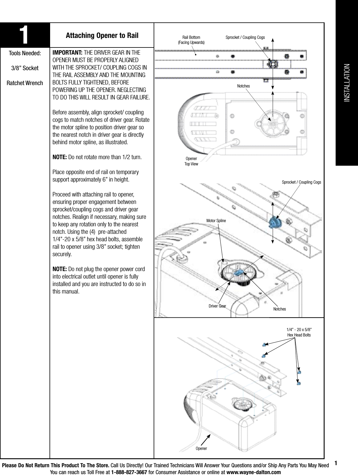 Please Do Not Return This Product To The Store. Call Us Directly! Our Trained Technicians Will Answer Your Questions and/or Ship Any Parts You May NeedYou can reach us Toll Free at 1-888-827-3667 for Consumer Assistance or online at www.wayne-dalton.com11Attaching Opener to RailTools Needed:3/8” Socket Ratchet WrenchIMPORTANT: THE DRIVER GEAR IN THE OPENER MUST BE PROPERLY ALIGNED WITH THE SPROCKET/ COUPLING COGS IN THE RAIL ASSEMBLY AND THE MOUNTING BOLTS FULLY TIGHTENED, BEFORE POWERING UP THE OPENER. NEGLECTING TO DO THIS WILL RESULT IN GEAR FAILURE.Before assembly, align sprocket/ coupling cogs to match notches of driver gear. Rotate the motor spline to position driver gear so the nearest notch in driver gear is directly behind motor spline, as illustrated.NOTE: Do not rotate more than 1/2 turn.Place opposite end of rail on temporary support approximately 6” in height.Proceed with attaching rail to opener, ensuring proper engagement between sprocket/coupling cogs and driver gear notches. Realign if necessary, making sure to keep any rotation only to the nearest notch. Using the (4)  pre-attached 1/4”-20 x 5/8” hex head bolts, assemble rail to opener using 3/8” socket; tighten securely. NOTE: Do not plug the opener power cord into electrical outlet until opener is fully installed and you are instructed to do so in this manual. 1/4” - 20 x 5/8” Hex Head BoltsOpenerINSTALLATIONDriver GearSprocket / Coupling CogsMotor SplineNotchesNotchesSprocket / Coupling CogsOpenerTop ViewRail Bottom(Facing Upwards)