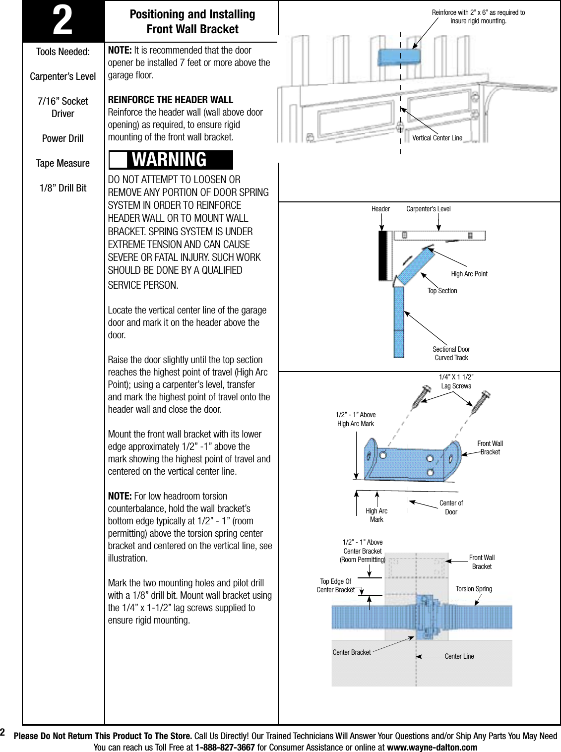 Please Do Not Return This Product To The Store. Call Us Directly! Our Trained Technicians Will Answer Your Questions and/or Ship Any Parts You May NeedYou can reach us Toll Free at 1-888-827-3667 for Consumer Assistance or online at www.wayne-dalton.com22Positioning and Installing Front Wall BracketNOTE: It is recommended that the door opener be installed 7 feet or more above the garage floor.REINFORCE THE HEADER WALLReinforce the header wall (wall above door opening) as required, to ensure rigid mounting of the front wall bracket.DO NOT ATTEMPT TO LOOSEN OR REMOVE ANY PORTION OF DOOR SPRING SYSTEM IN ORDER TO REINFORCE HEADER WALL OR TO MOUNT WALL BRACKET. SPRING SYSTEM IS UNDER EXTREME TENSION AND CAN CAUSE SEVERE OR FATAL INJURY. SUCH WORK SHOULD BE DONE BY A QUALIFIED SERVICE PERSON. Locate the vertical center line of the garage door and mark it on the header above the door.Raise the door slightly until the top section reaches the highest point of travel (High Arc Point); using a carpenter’s level, transfer and mark the highest point of travel onto the header wall and close the door.Mount the front wall bracket with its lower edge approximately 1/2” -1” above the mark showing the highest point of travel and centered on the vertical center line. NOTE: For low headroom torsion counterbalance, hold the wall bracket’s bottom edge typically at 1/2” - 1” (room permitting) above the torsion spring center bracket and centered on the vertical line, see illustration.  Mark the two mounting holes and pilot drill with a 1/8” drill bit. Mount wall bracket using the 1/4” x 1-1/2” lag screws supplied to ensure rigid mounting. WARNINGReinforce with 2” x 6” as required to insure rigid mounting.Vertical Center LineHigh Arc PointSectional Door Curved TrackCarpenter’s LevelTools Needed:Carpenter’s Level7/16” SocketDriverPower DrillTape Measure1/8” Drill Bit1/2” - 1” Above High Arc MarkCenter of Door1/4” X 1 1/2” Lag ScrewsFront Wall BracketTorsion SpringCenter LineHigh Arc MarkTop Edge OfCenter Bracket1/2” - 1” Above Center Bracket(Room Permitting)Center BracketTop SectionHeaderFront Wall Bracket
