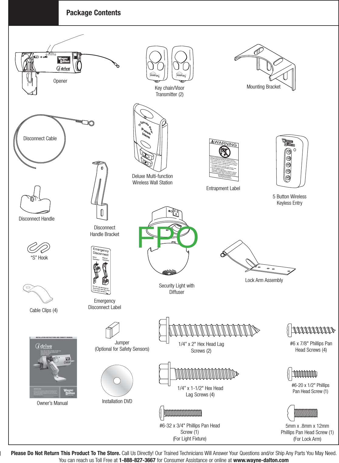 To Operate DoorPressHere9 07 85 63 41 2S1 S2 S3 S4Learn DeleteControlsPackage ContentsKey chain/Visor Transmitter (2)OpenerDeluxe Multi-function Wireless Wall StationSecurity Light with DiffuserDisconnect HandleDisconnect Handle Bracket“S” Hook1/4” x 1-1/2&quot; Hex Head Lag Screws (4)#6 x 7/8&quot; Phillips Pan Head Screws (4)Disconnect Cable1/4” x 2&quot; Hex Head Lag Screws (2)Owner’s ManualEmergencyDisconnect LabelInstallation DVDEntrapment Label5 Button Wireless Keyless Entry#6-20 x 1/2&quot; Phillips Pan Head Screw (1)Lock Arm AssemblyCable Clips (4)#6-32 x 3/4&quot; Phillips Pan Head Screw (1)(For Light Fixture)5mm x .8mm x 12mm Phillips Pan Head Screw (1)(For Lock Arm)Mounting BracketIPlease Do Not Return This Product To The Store. Call Us Directly! Our Trained Technicians Will Answer Your Questions and/or Ship Any Parts You May Need.You can reach us Toll Free at 1-888-827-3667 for Consumer Assistance or online at www.wayne-dalton.comJumper(Optional for Safety Sensors)FPO