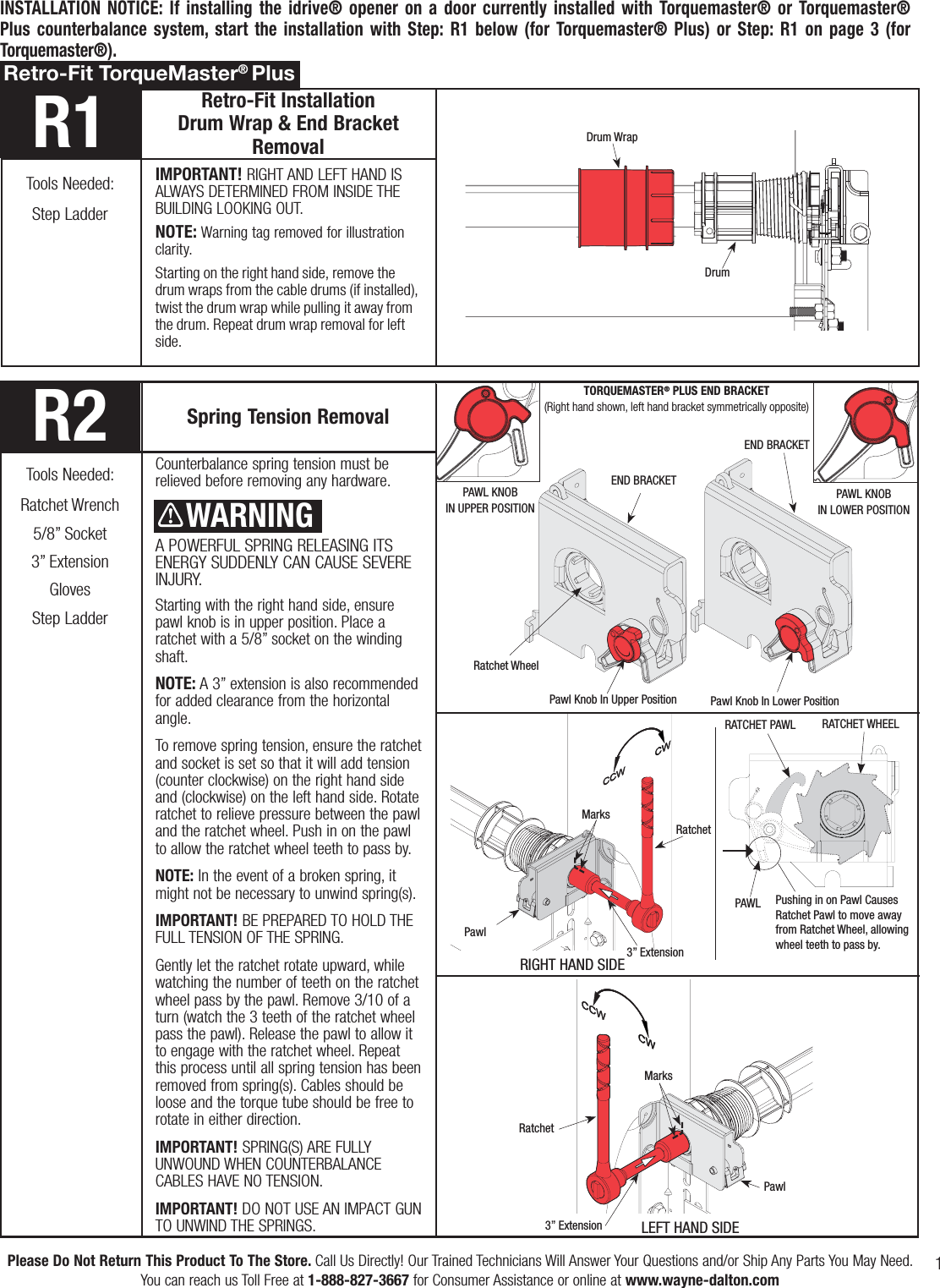 1Please Do Not Return This Product To The Store. Call Us Directly! Our Trained Technicians Will Answer Your Questions and/or Ship Any Parts You May Need.You can reach us Toll Free at 1-888-827-3667 for Consumer Assistance or online at www.wayne-dalton.comR2 Spring Tension RemovalCounterbalance spring tension must be relieved before removing any hardware.A POWERFUL SPRING RELEASING ITS ENERGY SUDDENLY CAN CAUSE SEVERE INJURY.Starting with the right hand side, ensure pawl knob is in upper position. Place a ratchet with a 5/8” socket on the winding shaft. NOTE: A 3” extension is also recommended for added clearance from the horizontal angle. To remove spring tension, ensure the ratchet and socket is set so that it will add tension (counter clockwise) on the right hand side and (clockwise) on the left hand side. Rotate ratchet to relieve pressure between the pawl and the ratchet wheel. Push in on the pawl to allow the ratchet wheel teeth to pass by.NOTE: In the event of a broken spring, it might not be necessary to unwind spring(s).IMPORTANT! BE PREPARED TO HOLD THE FULL TENSION OF THE SPRING. Gently let the ratchet rotate upward, while watching the number of teeth on the ratchet wheel pass by the pawl. Remove 3/10 of a turn (watch the 3 teeth of the ratchet wheel pass the pawl). Release the pawl to allow it to engage with the ratchet wheel. Repeat this process until all spring tension has been removed from spring(s). Cables should be loose and the torque tube should be free to rotate in either direction.IMPORTANT! SPRING(S) ARE FULLY UNWOUND WHEN COUNTERBALANCE CABLES HAVE NO TENSION.IMPORTANT! DO NOT USE AN IMPACT GUN TO UNWIND THE SPRINGS.Tools Needed:Ratchet Wrench5/8” Socket3” ExtensionGlovesStep LadderINSTALLATION NOTICE: If installing the idrive® opener on a door currently installed with Torquemaster® or Torquemaster® Plus counterbalance system, start the installation with Step: R1 below (for Torquemaster® Plus) or Step: R1 on page 3 (for Torquemaster®).WARNINGRachet Bracket is underEXTREME SPRING TENSION.To avoid possible severe orfatal injury, DO NOT removefasteners from ratchet bracketuntil spring(s) are fullywnwound.To safely unwind spring(s) readand follow the directions in the installation instructions/owners manual.DO NOT REMOVE THIS TAG.Pawl Knob In Upper PositionEND BRACKETPawl Knob In Lower PositionEND BRACKETR1 Retro-Fit Installation             Drum Wrap &amp; End Bracket RemovalIMPORTANT! RIGHT AND LEFT HAND IS ALWAYS DETERMINED FROM INSIDE THE BUILDING LOOKING OUT.NOTE: Warning tag removed for illustration clarity.Starting on the right hand side, remove the drum wraps from the cable drums (if installed), twist the drum wrap while pulling it away from the drum. Repeat drum wrap removal for left side.Tools Needed:Step LadderRetro-Fit TorqueMaster® PlusDrum WrapDrum    WARNINGRatchetRIGHT HAND SIDELEFT HAND SIDEMarks3” ExtensionPawlMarks3” ExtensionRatchetTORQUEMASTER® PLUS END BRACKET (Right hand shown, left hand bracket symmetrically opposite)PAWL KNOBIN UPPER POSITIONPAWL KNOBIN LOWER POSITIONPawlRatchet WheelPAWL RATCHET PAWL  RATCHET WHEELPushing in on Pawl Causes Ratchet Pawl to move away from Ratchet Wheel, allowing wheel teeth to pass by.