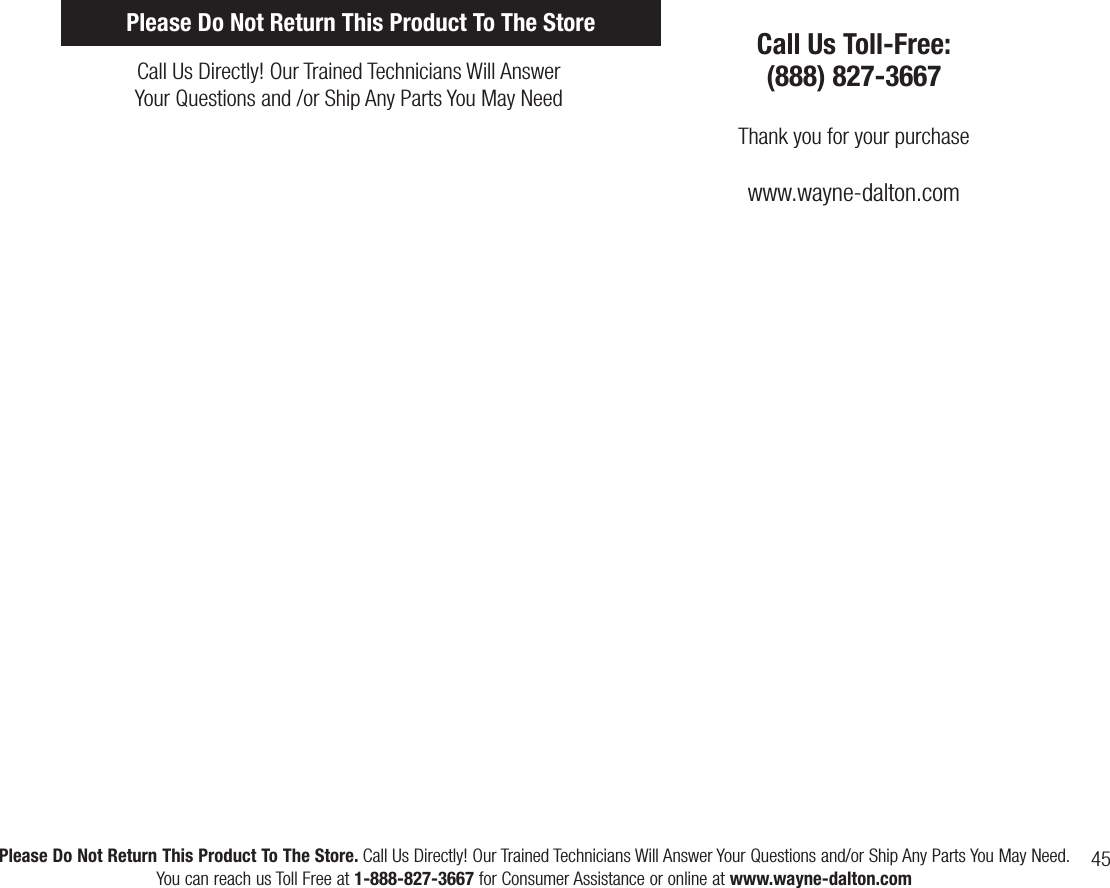 45Please Do Not Return This Product To The Store. Call Us Directly! Our Trained Technicians Will Answer Your Questions and/or Ship Any Parts You May Need.You can reach us Toll Free at 1-888-827-3667 for Consumer Assistance or online at www.wayne-dalton.comCall Us Directly! Our Trained Technicians Will AnswerYour Questions and /or Ship Any Parts You May NeedCall Us Toll-Free:(888) 827-3667Thank you for your purchasewww.wayne-dalton.comPlease Do Not Return This Product To The Store