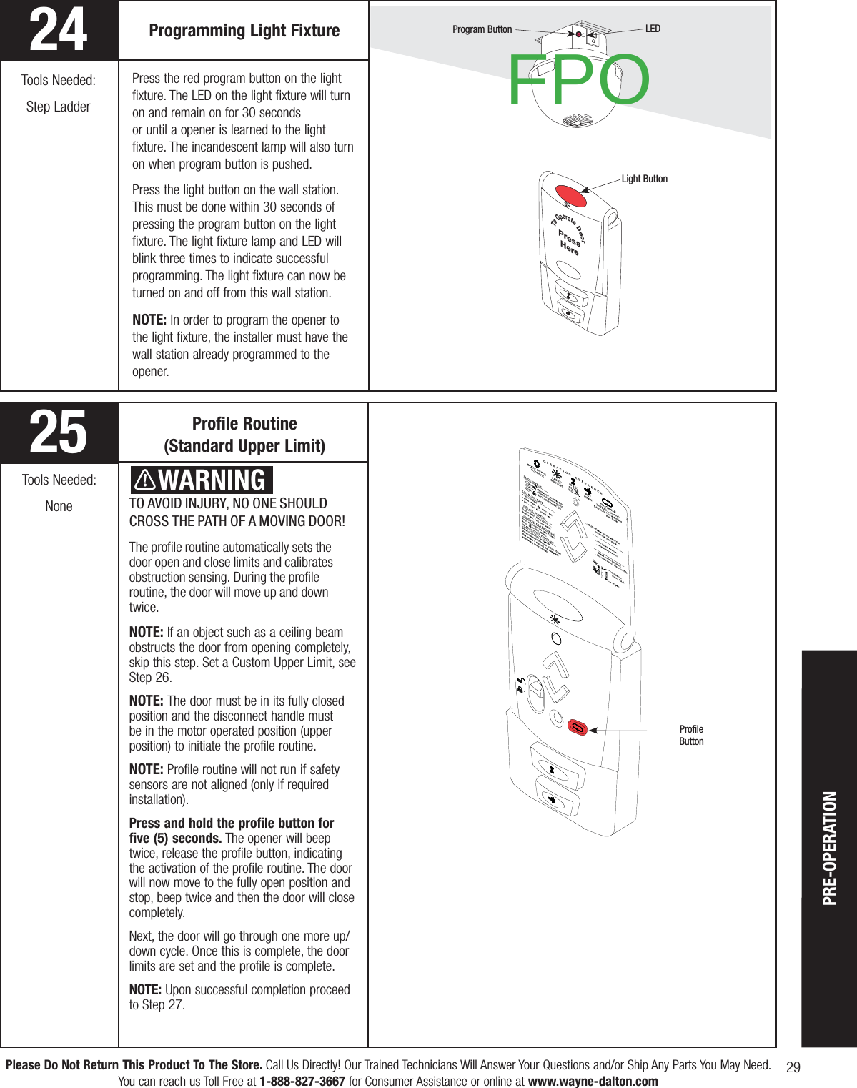 29Please Do Not Return This Product To The Store. Call Us Directly! Our Trained Technicians Will Answer Your Questions and/or Ship Any Parts You May Need.You can reach us Toll Free at 1-888-827-3667 for Consumer Assistance or online at www.wayne-dalton.comTo Operate DoorPressHereTO AVOID INJURY, NO ONE SHOULD CROSS THE PATH OF A MOVING DOOR!The profile routine automatically sets the door open and close limits and calibrates obstruction sensing. During the profile routine, the door will move up and down twice.NOTE: If an object such as a ceiling beam obstructs the door from opening completely, skip this step. Set a Custom Upper Limit, see       Step 26.NOTE: The door must be in its fully closed position and the disconnect handle must be in the motor operated position (upper position) to initiate the profile routine.NOTE: Profile routine will not run if safety sensors are not aligned (only if required installation). Press and hold the profile button for five (5) seconds. The opener will beep twice, release the profile button, indicating the activation of the profile routine. The door will now move to the fully open position and stop, beep twice and then the door will close completely. Next, the door will go through one more up/down cycle. Once this is complete, the door limits are set and the profile is complete.NOTE: Upon successful completion proceed to Step 27.Profile Routine                  (Standard Upper Limit)Programming Light Fixture  Program ButtonLight ButtonProfileButtonTools Needed:NoneLED    WARNINGPress the red program button on the light fixture. The LED on the light fixture will turn on and remain on for 30 seconds or until a opener is learned to the light fixture. The incandescent lamp will also turn on when program button is pushed.  Press the light button on the wall station. This must be done within 30 seconds of pressing the program button on the light fixture. The light fixture lamp and LED will blink three times to indicate successful programming. The light fixture can now be turned on and off from this wall station.NOTE: In order to program the opener to the light fixture, the installer must have the wall station already programmed to the opener.2425Tools Needed:Step Ladder FPOPRE-OPERATION