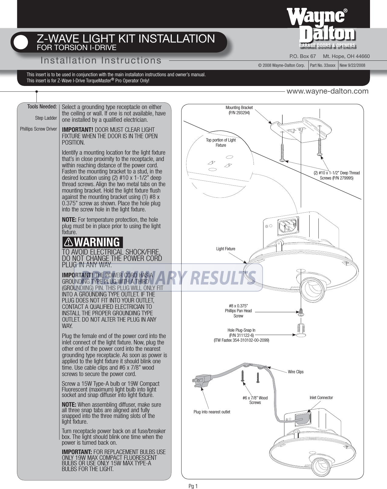 Tools Needed:Step LadderPhillips Screw DriverSelect a grounding type receptacle on either the ceiling or wall. If one is not available, have one installed by a qualified electrician.IMPORTANT! DOOR MUST CLEAR LIGHT FIXTURE WHEN THE DOOR IS IN THE OPEN POSITION.Identify a mounting location for the light fixture that’s in close proximity to the receptacle, and within reaching distance of the power cord. Fasten the mounting bracket to a stud, in the desired location using (2) #10 x 1-1/2” deep thread screws. Align the two metal tabs on the mounting bracket. Hold the light fixture flush against the mounting bracket using (1) #8 x 0.375” screw as shown. Place the hole plug into the screw hole in the light fixture.NOTE: For temperature protection, the hole plug must be in place prior to using the light fixture.TO AVOID ELECTRICAL SHOCK/FIRE, DO NOT CHANGE THE POWER CORD PLUG IN ANY WAY.IMPORTANT! THE POWER CORD HAS A GROUNDING TYPE PLUG WITH A THIRD (GROUNDIING) PIN. THIS PLUG WILL ONLY FIT INTO A GROUNDING TYPE OUTLET. IF THE PLUG DOES NOT FIT INTO YOUR OUTLET, CONTACT A QUALIFIED ELECTRICIAN TO INSTALL THE PROPER GROUNDING TYPE OUTLET. DO NOT ALTER THE PLUG IN ANY WAY. Plug the female end of the power cord into the inlet connect of the light fixture. Now, plug the other end of the power cord into the nearest grounding type receptacle. As soon as power is applied to the light fixture it should blink one time. Use cable clips and #6 x 7/8” wood screws to secure the power cord.Z-WAVE LIGHT KIT INSTALLATIONFOR TORSION I-DRIVEInstallation Instructions P.O. Box 67     Mt. Hope, OH 44660GARAGE DOORS &amp; OPENERS© 2008 Wayne-Dalton Corp.     Part No. 33xxxx    New 9/22/2008www.wayne-dalton.comThis insert is to be used in conjunction with the main installaton instructions and owner’s manual. This insert is for Z-Wave I-Drive TorqueMaster® Pro Operator Only!    WARNINGMounting Bracket(P/N 293294)#8 x 0.375”Phillips Pan Head ScrewHole Plug-Snap In(P/N 311122-6)(ITW Fastex 354-310102-00-2099)(2) #10 x 1-1/2” Deep Thread Screws (P/N 279995)Light FixtureWire Clips#6 x 7/8” Wood ScrewsPlug into nearest outletScrew a 15W Type-A bulb or 19W Compact Fluorescent (maximum) light bulb into light socket and snap diffuser into light fixture. NOTE: When assembling diffuser, make sure all three snap tabs are aligned and fully snapped into the three mating slots of the light fixture. Turn receptacle power back on at fuse/breaker box. The light should blink one time when the power is turned back on. IMPORTANT: FOR REPLACEMENT BULBS USE ONLY 19W MAX COMPACT FLUORESCENT BULBS OR USE ONLY 15W MAX TYPE-A BULBS FOR THE LIGHT.Top portion of Light FixtureInlet ConnectorPg 1