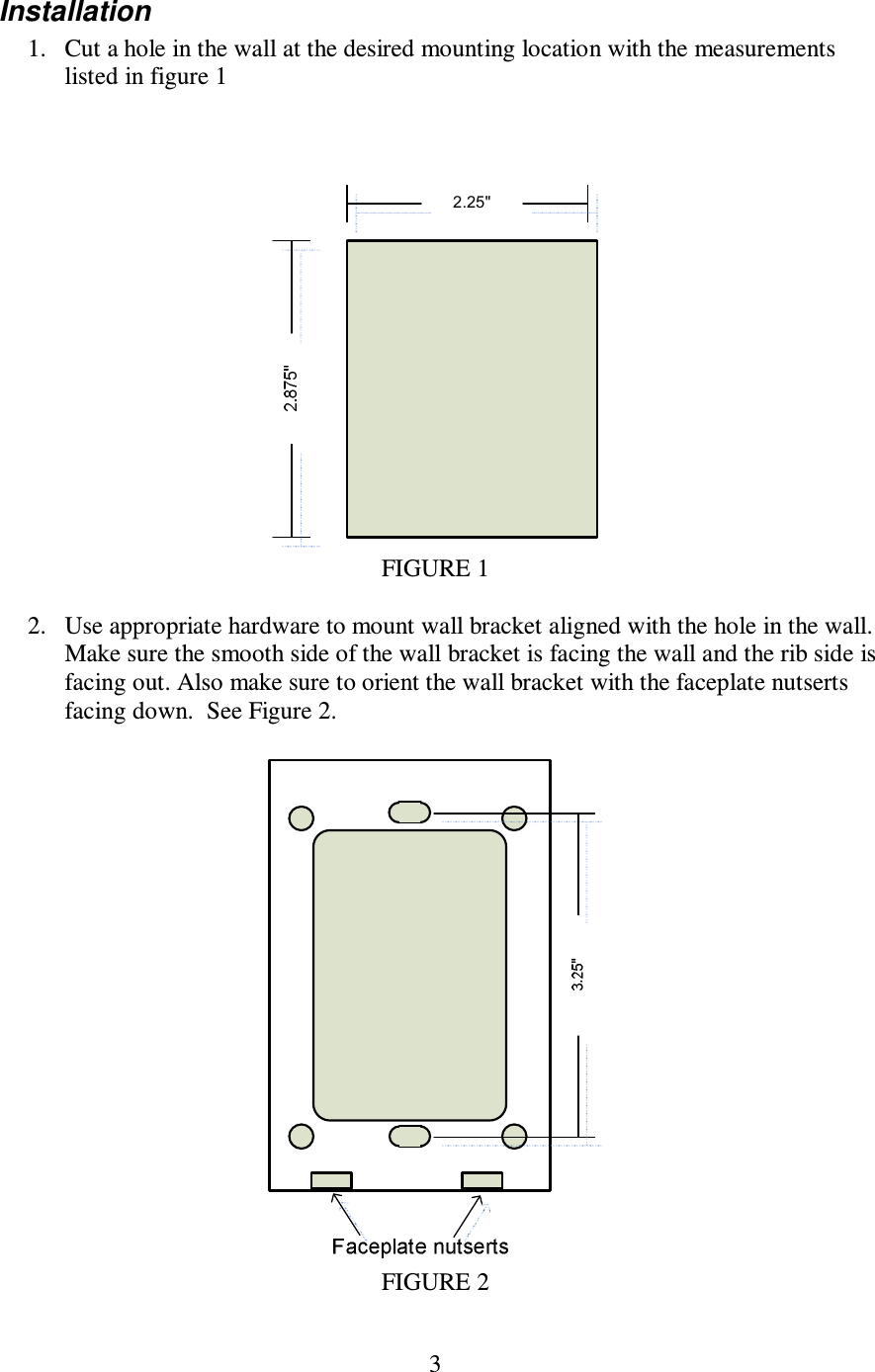 3  Installation 1. Cut a hole in the wall at the desired mounting location with the measurements listed in figure 1     FIGURE 1  2. Use appropriate hardware to mount wall bracket aligned with the hole in the wall. Make sure the smooth side of the wall bracket is facing the wall and the rib side is facing out. Also make sure to orient the wall bracket with the faceplate nutserts facing down.  See Figure 2.   FIGURE 2 