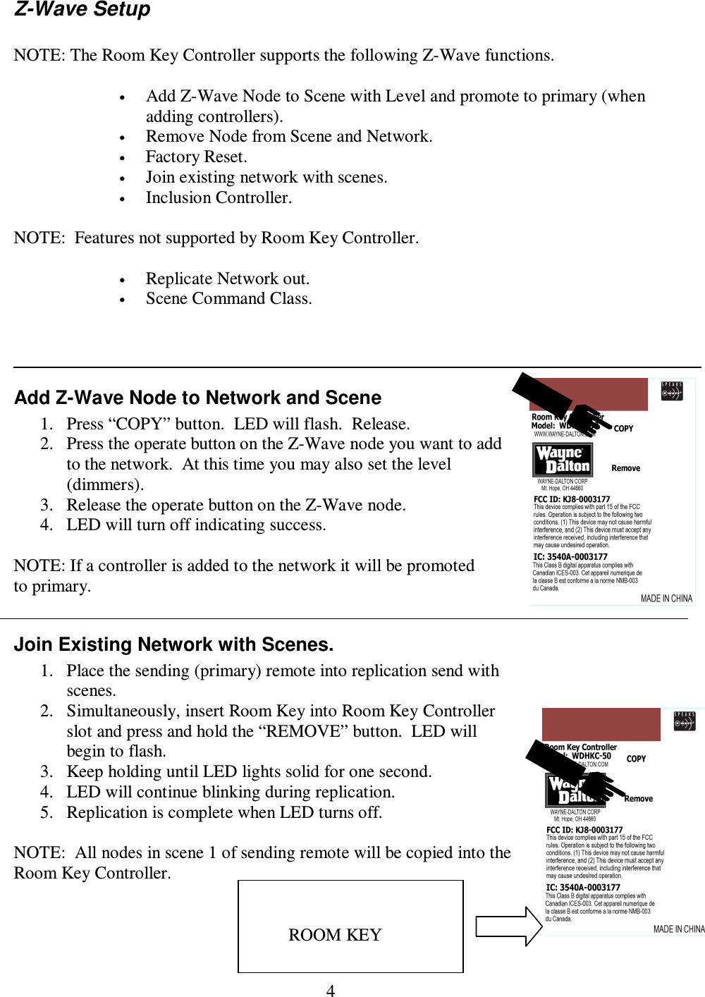 4 Z-Wave Setup  NOTE: The Room Key Controller supports the following Z-Wave functions.  • Add Z-Wave Node to Scene with Level and promote to primary (when adding controllers). • Remove Node from Scene and Network. • Factory Reset. • Join existing network with scenes. • Inclusion Controller.  NOTE:  Features not supported by Room Key Controller.  • Replicate Network out. • Scene Command Class.    Add Z-Wave Node to Network and Scene 1. Press “COPY” button.  LED will flash.  Release. 2. Press the operate button on the Z-Wave node you want to add to the network.  At this time you may also set the level (dimmers). 3. Release the operate button on the Z-Wave node. 4. LED will turn off indicating success.  NOTE: If a controller is added to the network it will be promoted to primary.  Join Existing Network with Scenes. 1. Place the sending (primary) remote into replication send with scenes. 2. Simultaneously, insert Room Key into Room Key Controller slot and press and hold the “REMOVE” button.  LED will begin to flash.    3. Keep holding until LED lights solid for one second. 4. LED will continue blinking during replication. 5. Replication is complete when LED turns off.  NOTE:  All nodes in scene 1 of sending remote will be copied into the Room Key Controller.   ROOM KEY 