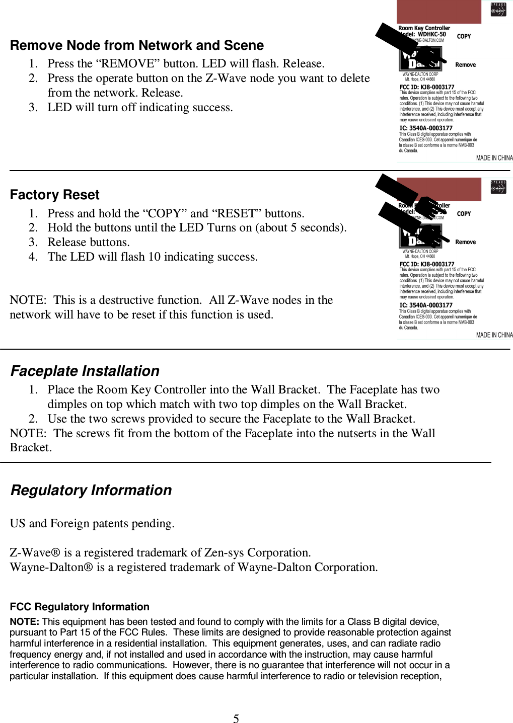 5  Remove Node from Network and Scene 1. Press the “REMOVE” button. LED will flash. Release. 2. Press the operate button on the Z-Wave node you want to delete from the network. Release. 3. LED will turn off indicating success.    Factory Reset 1. Press and hold the “COPY” and “RESET” buttons.   2. Hold the buttons until the LED Turns on (about 5 seconds). 3. Release buttons.  4. The LED will flash 10 indicating success.   NOTE:  This is a destructive function.  All Z-Wave nodes in the network will have to be reset if this function is used.  Faceplate Installation 1. Place the Room Key Controller into the Wall Bracket.  The Faceplate has two dimples on top which match with two top dimples on the Wall Bracket. 2. Use the two screws provided to secure the Faceplate to the Wall Bracket.   NOTE:  The screws fit from the bottom of the Faceplate into the nutserts in the Wall Bracket.  Regulatory Information  US and Foreign patents pending.  Z-Wave® is a registered trademark of Zen-sys Corporation. Wayne-Dalton® is a registered trademark of Wayne-Dalton Corporation.  FCC Regulatory Information NOTE: This equipment has been tested and found to comply with the limits for a Class B digital device, pursuant to Part 15 of the FCC Rules.  These limits are designed to provide reasonable protection against harmful interference in a residential installation.  This equipment generates, uses, and can radiate radio frequency energy and, if not installed and used in accordance with the instruction, may cause harmful interference to radio communications.  However, there is no guarantee that interference will not occur in a particular installation.  If this equipment does cause harmful interference to radio or television reception, 
